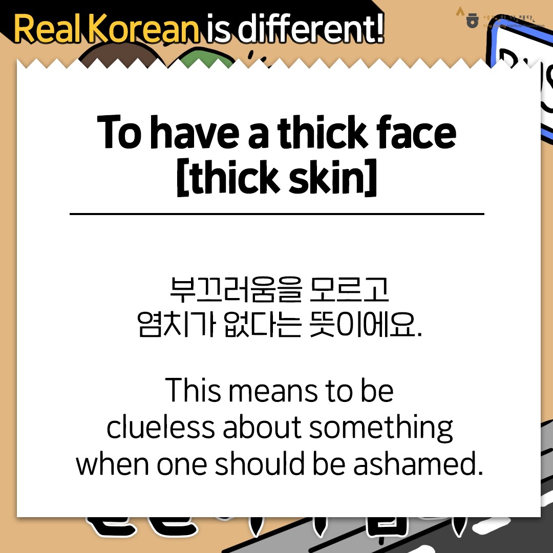 Real Korean is different! To have a thick face [Thick Skin] 부끄러움을 모르고 염치가 없다는 뜻이에요. This means to be clueless about something when one should be ashamed.