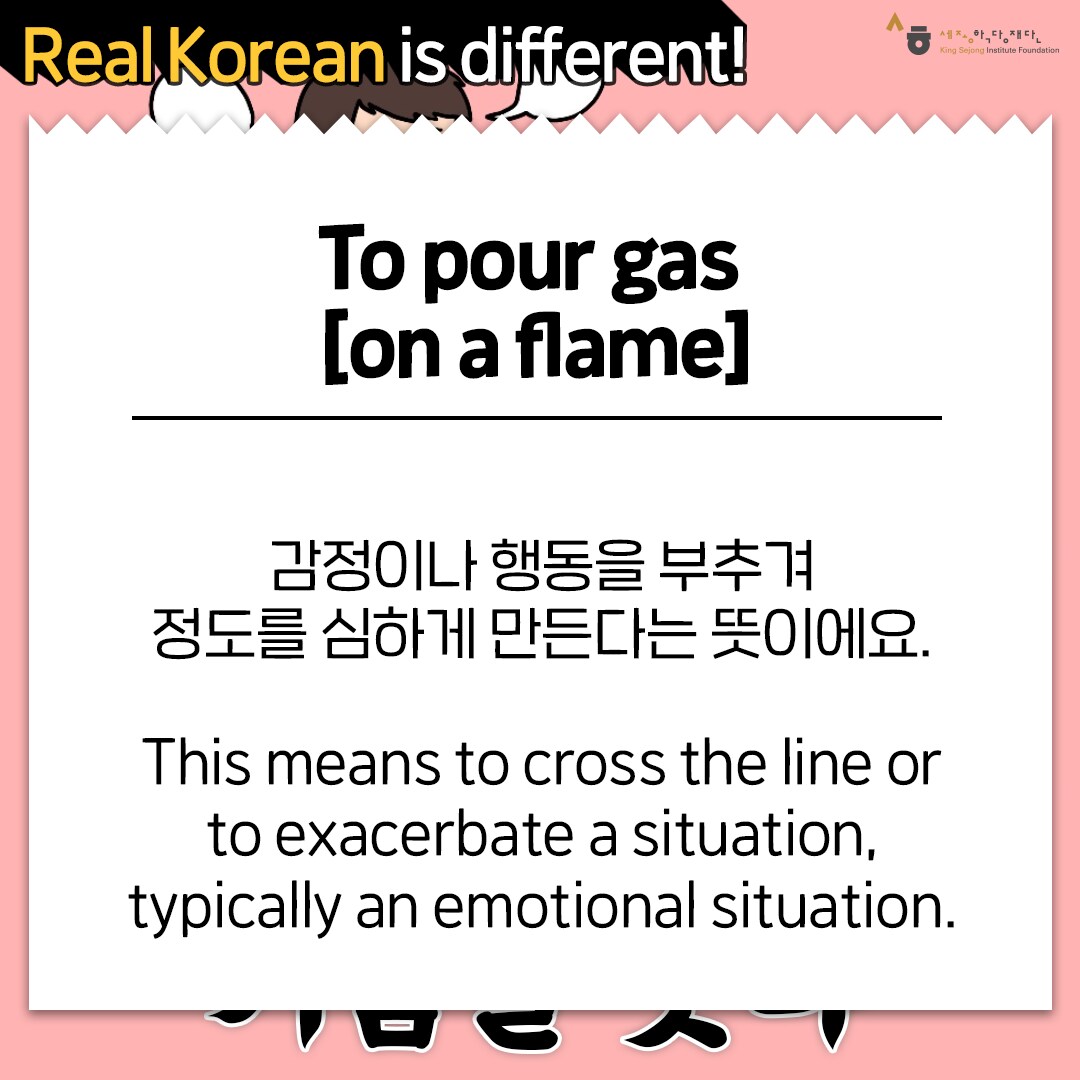 Real Korean is different! To pour gas [on a flame] 감정이나 행동을 부추겨 정도를 심하게 만든다는 뜻이에요. This means to cross the line or to exacerbate a situation, typically an emotional situation.