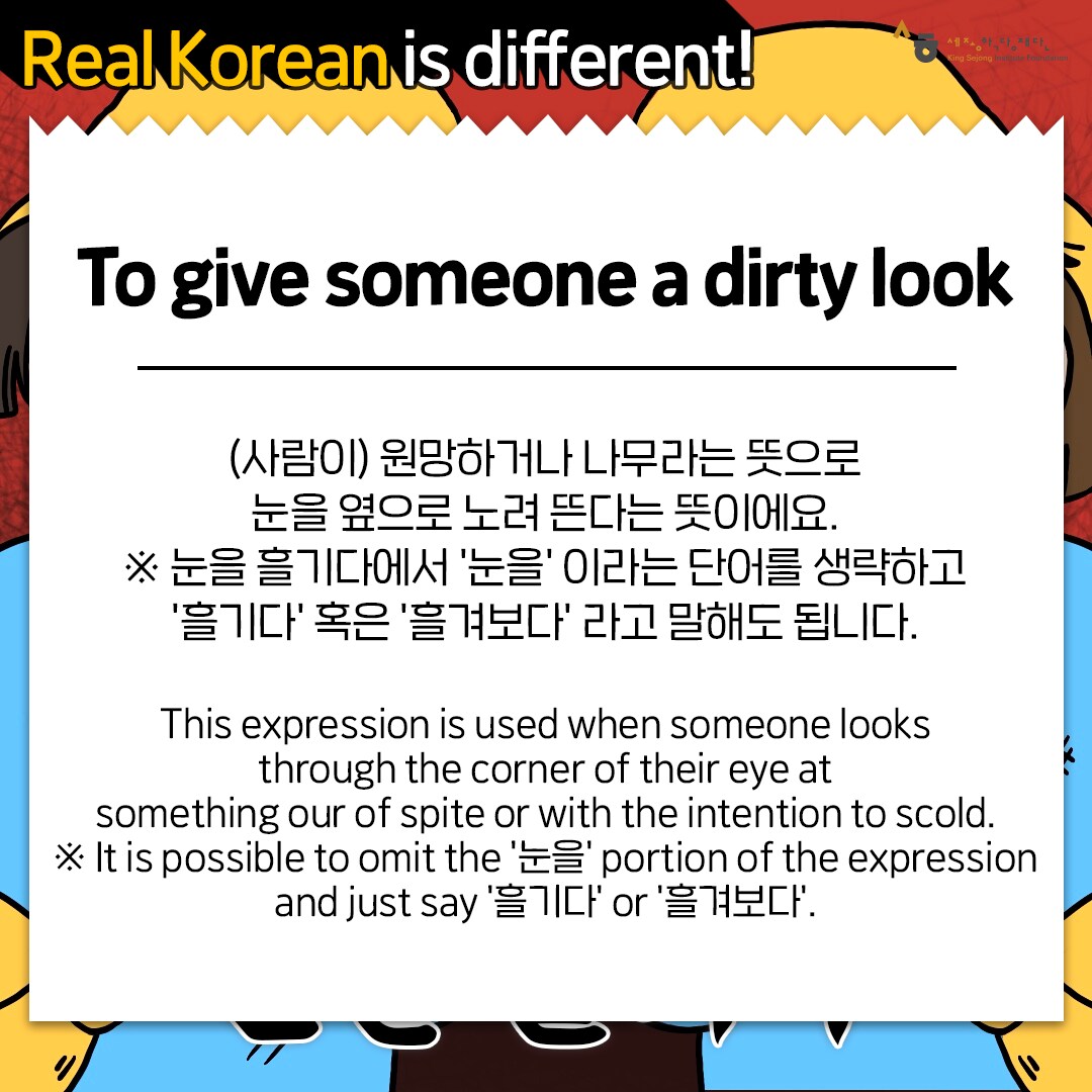 Real Korean is different! To give someone a dirty look (사람이)원망하거나 나무라는 뜻으로 눈을 옆으로 노려 뜬다는 뜻이에요. 눈을 흘기다에서 '눈을' 이라는 단어를 생략하고 '흘기다' 혹은 '흘겨보다' 라고 말해도 됩니다. This expression is used when someone looks through the corner of their eye at something our of spite or with the intention to scold. It is possible to omit the '눈을' portion of the expression and just say '흘기다' or '흘겨보다'.