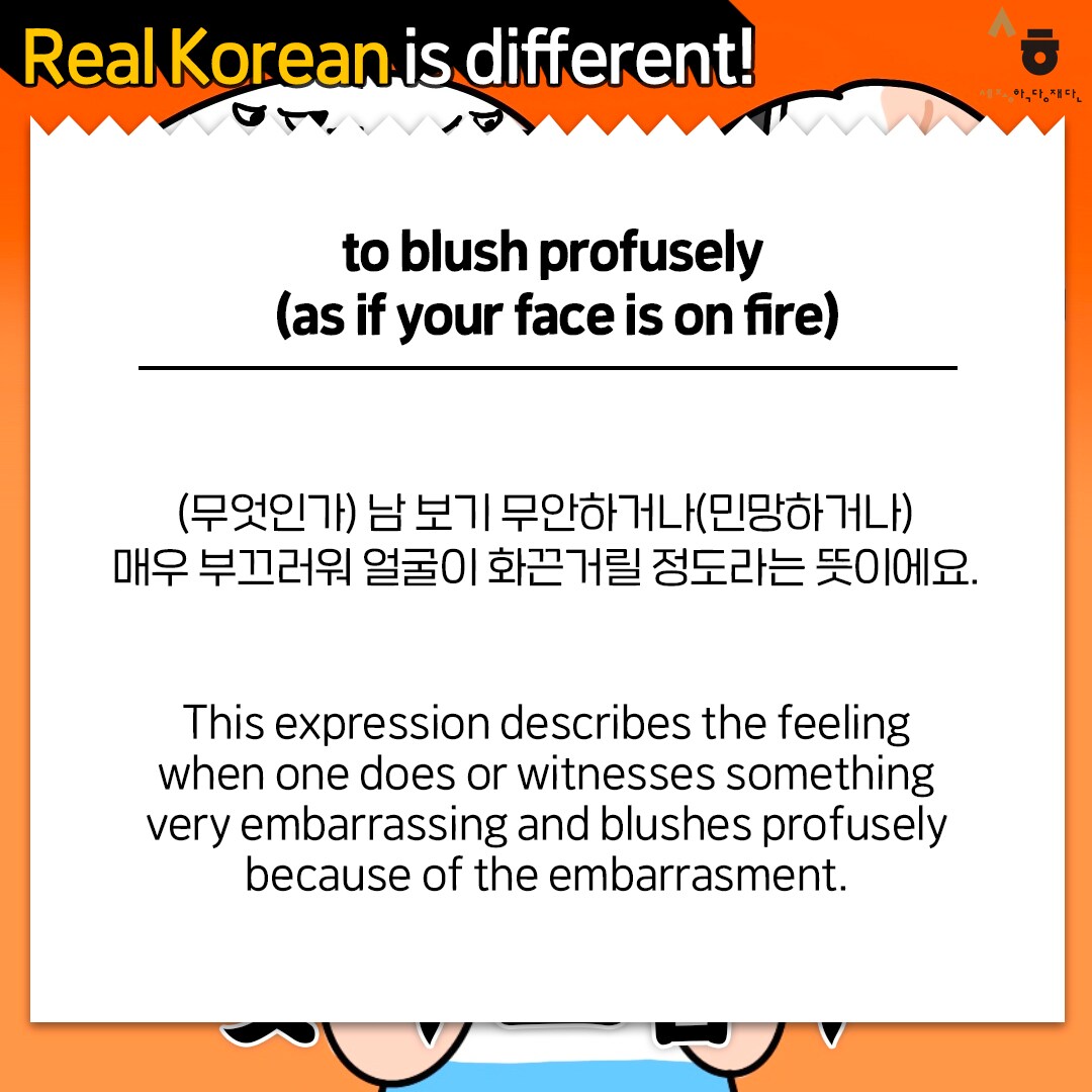 Real Korean is different! to blush profusely (as if your face is on fire) (무엇인가) 남 보기 무안하거나(민망하거나) 매우 부끄러워 얼굴이 화끈거릴 정도라는 뜻이에요. This expression describes the feeling when one does or witnesses something very embarrassing and blushes profusely because of the embarrasment.