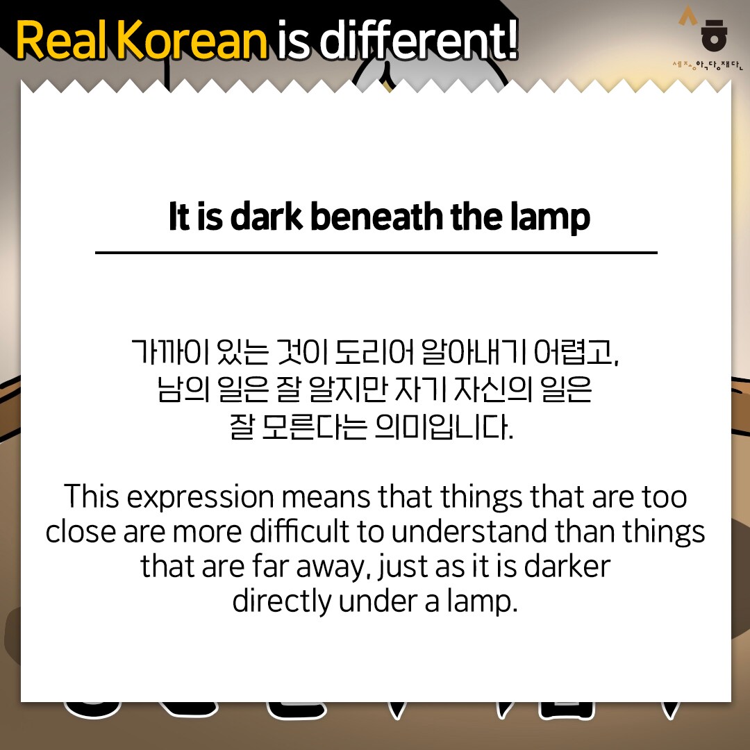 Real Korean is different! It is dark beneath the lamp 가까이 있는 것이 도리어 알아내기 어렵고, 남의 일은 잘 알지만 자기 자신의 일은 잘 모른다는 의미입니다. This expression means that things that are too close are more difficult to understand than things that are far away, just as it is darker directly under a lamp.