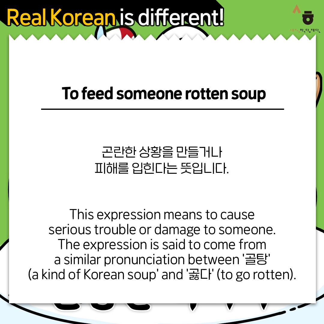 Real Korean is different! To feed someone rotten soup 곤란한 상황을 만들거나 피해를 입힌다는 뜻입니다. This expression means to cause serious trouble or damage to someone. The expression is said to come from a similar pronunciation between '골탕' (a kind of Korean soup' and '곯다' (to go rotten).