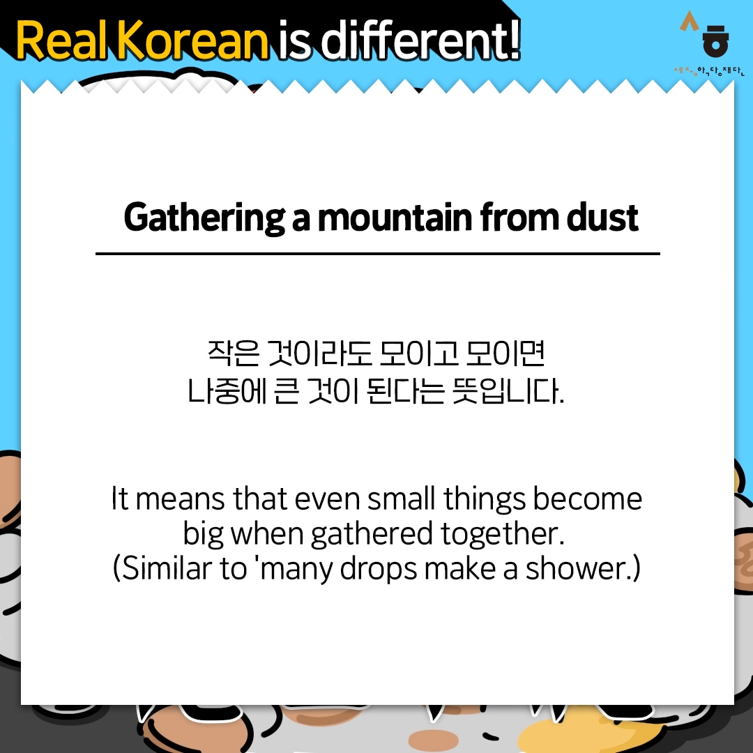 Real Korean is different! Gathering a mountain from dust 작은 것이라도 모이고 모이면 나중에 큰 것이 된다는 뜻입니다. It means that even small things become big when gathered together. (Similar to 'many drops make a shower.)