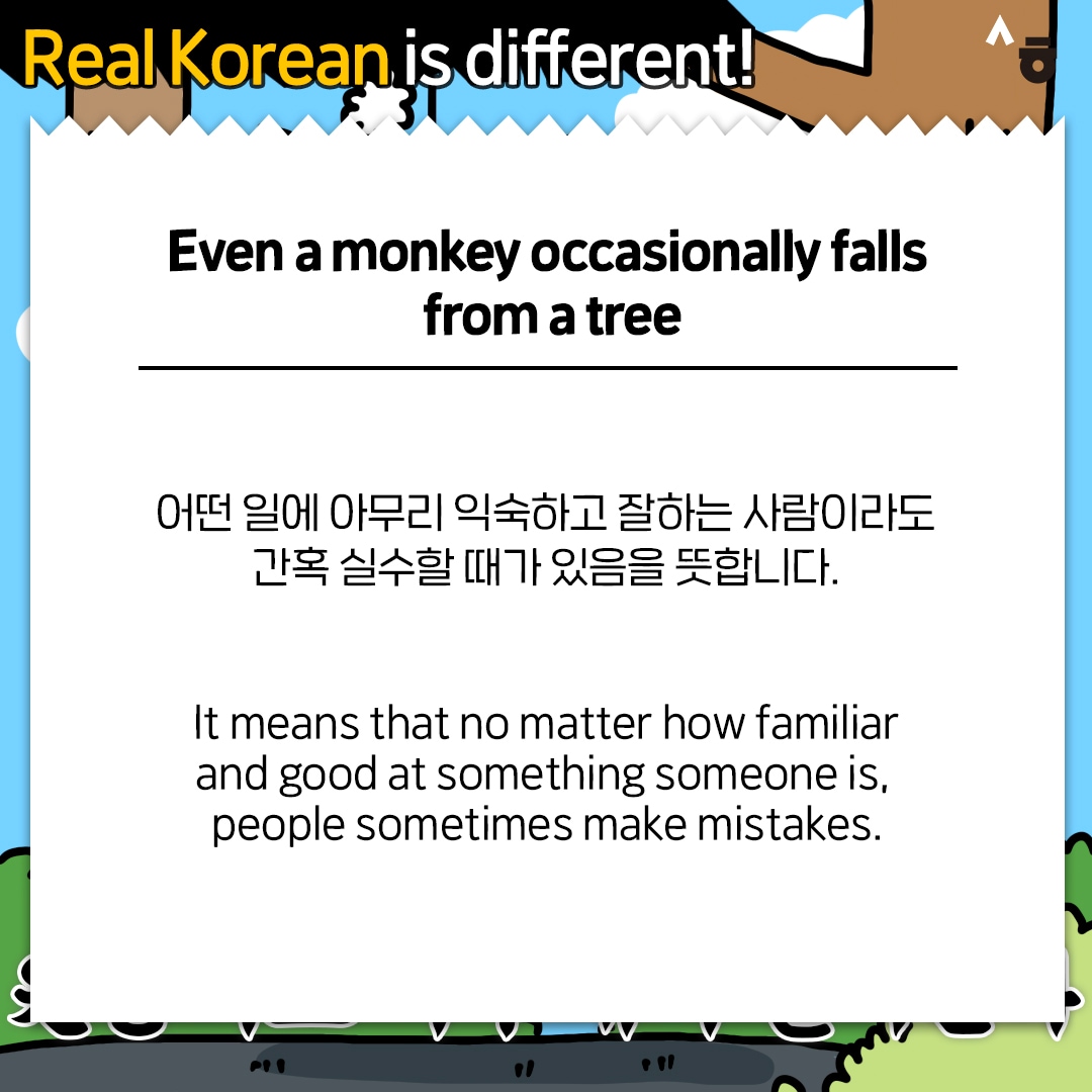 Real Korean is different! Even a monkey occasionally falls from a tree 어떤 일에 아무리 익숙하고 잘하는 사람이라도 간혹 실수할 때가 있음을 뜻합니다. It means that no matter how familiar and good at something someone is, people sometimes make mistakes.