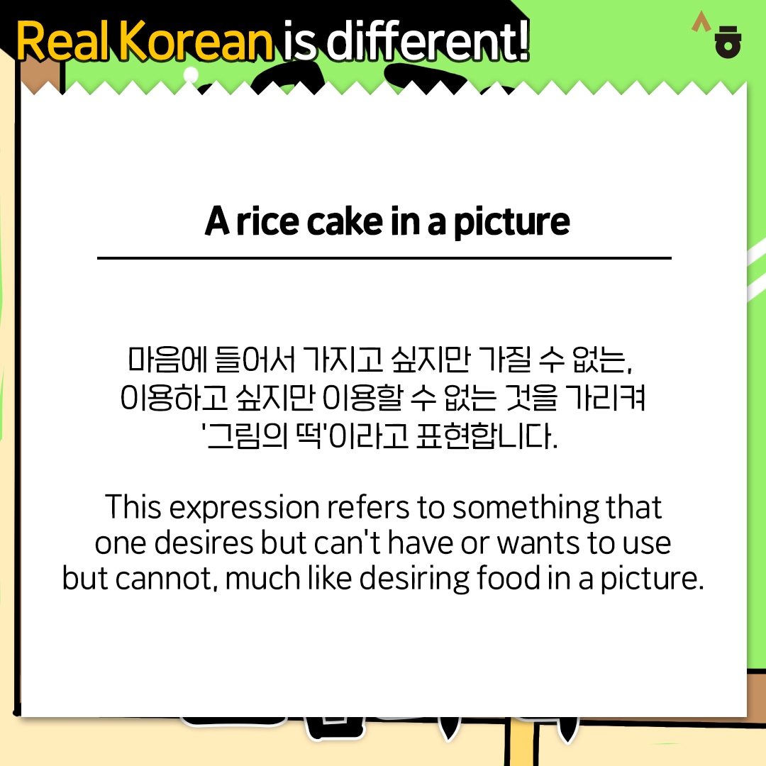 Real Korean is different! A rice cake in a picture 마음에 들어서 가지고 싶지만 가질 수 없는, 이용하고 싶지만 이용할 수 없는 것을 가리켜 ‘그림의 떡’이라고 표현합니다. This expression refers to something that one desires but can’t have or wants to use but cannot, much like desiring food in a picture.