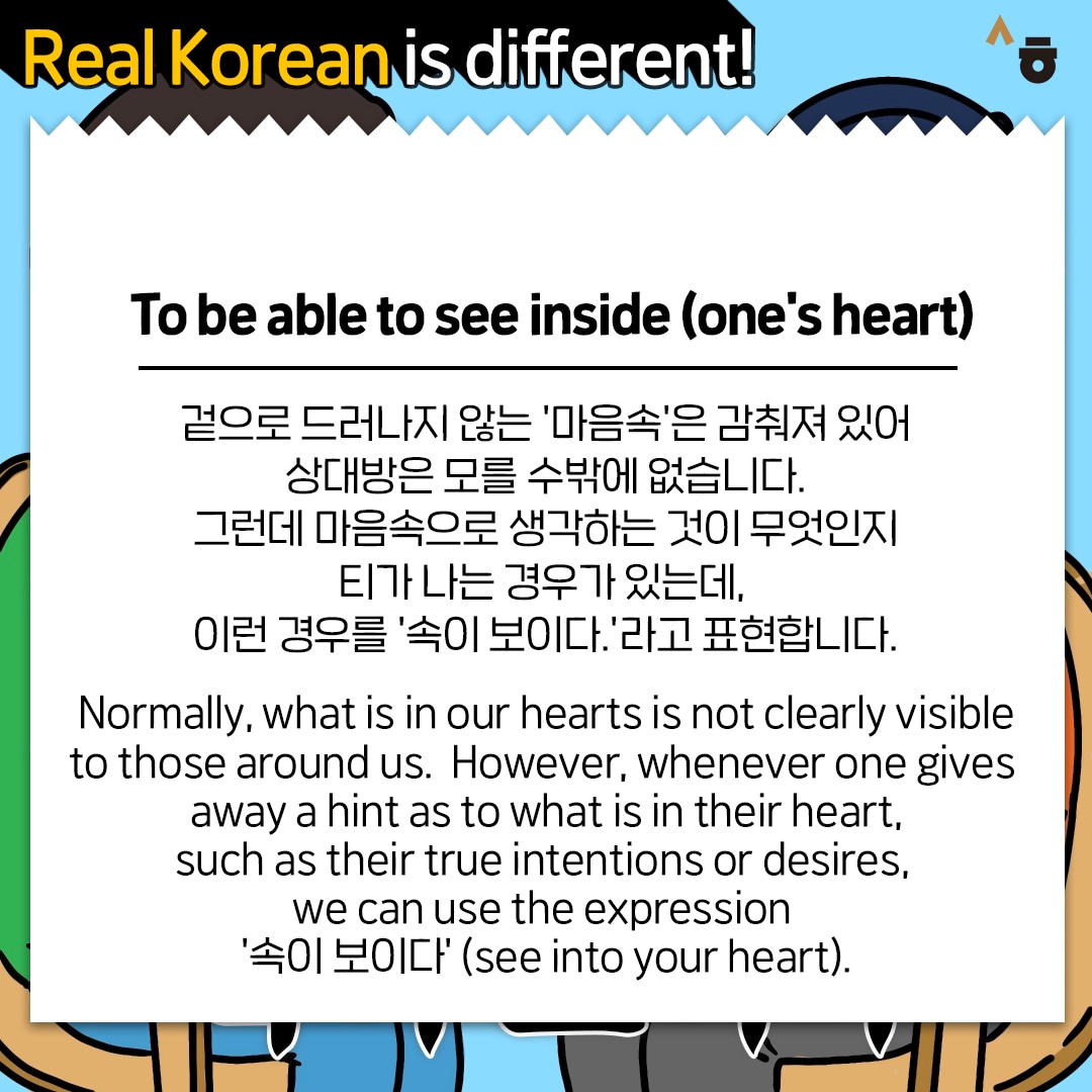 Real Korean is different! To be able to see inside (one's heart) 겉으로 드러나지 않는 '마음속'은 감춰져 있어 상대방은 모를 수밖에 없습니다. 그런데 마음속으로 생각하는 것이 무엇인지 티가 나는 경우가 있는데, 이런 경우를 '속이 보이다.'라고 표현합니다. Normally, what is in our hearts is not clearly visible to those around us. However, whenever one gives away a hint as to what is in their heart, such as their true intentions or desires, we can use the expression '속이 보이다' (see into your heart).