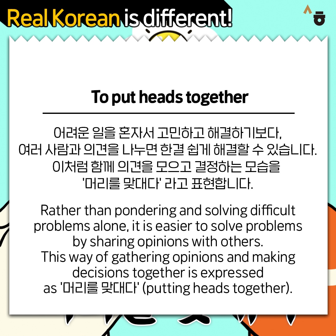 Real Korean is different! To put heads together 어려운 일을 혼자서 고민하고 해결하기보다, 여러 사람과 의견을 나누면 한결 쉽게 해결할 수 있습니다. 이처럼 함께 의견을 모으고 결정하는 모습을 '머리를 맞대다'라고 표현합니다. Rather than pondering and solving difficult problems alone, it is easier to solve problems by sharing opinions with others. This way of gathering opinions and making decisions together is expressed as '머리를 맞대다' (putting heads together).
