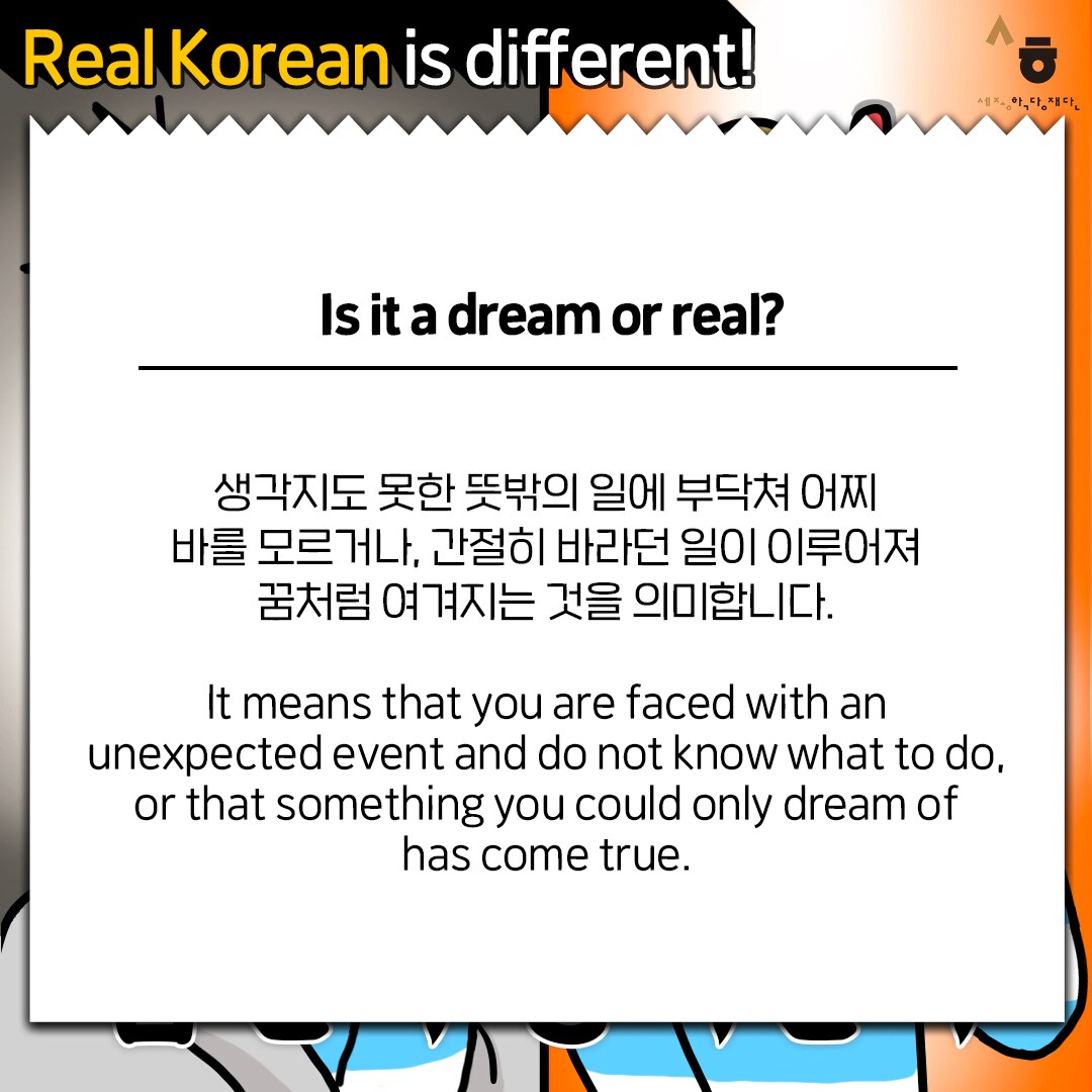Real Korean is different! Is it a dream or real? 생각지도 못한 뜻밖의 일에 부닥쳐 어찌할 바를 모르거나, 간절히 바라던 일이 이루어져 꿈처럼 여겨지는 것을 의미합니다. It means that you are faced with an unexpected event and do not know what to do, or that something you could only dream of has come true.