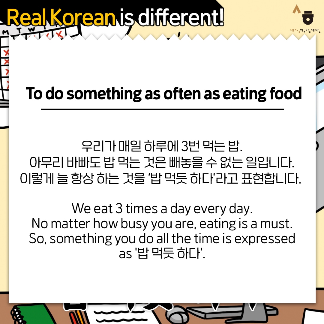 Real Korean is different! To do something as often as eating food 우리가 매일 하루에 3번 먹는 밥. 아무리 바빠도 밥 먹는 것은 빼놓을 수 없는 일입니다. 이렇게 늘 항상 하는 것을 '밥 먹듯 하다'라고 표현합니다. We eat 3 times a day every day. No matter how busy you are, eating is a must. So, something you do all the time is expressed as '밥 먹듯 하다'.
