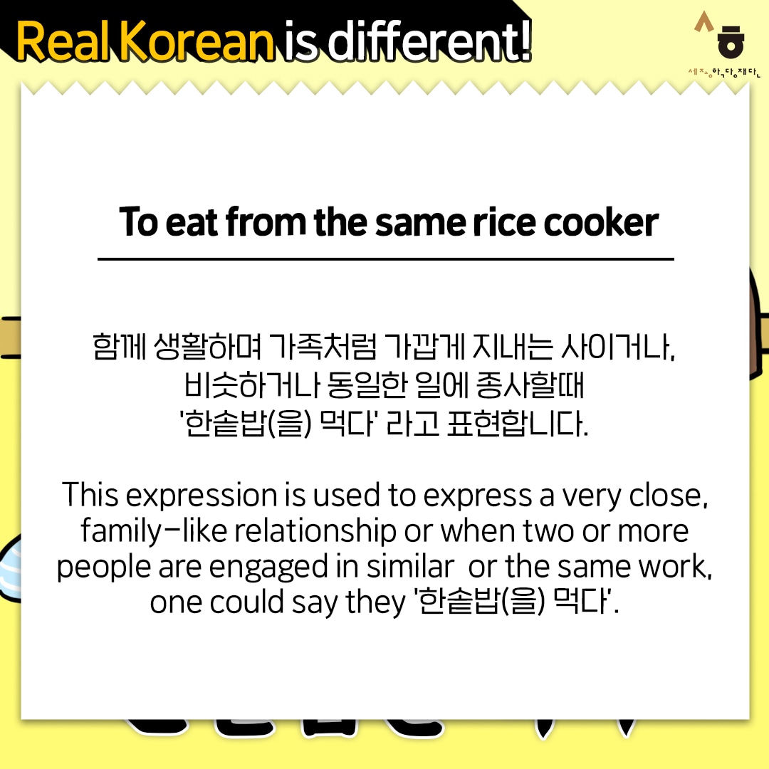 Real Korean is different! To eat from the same rice cooker 함께 생활하며 가족처럼 가깝게 지내는 사이거나, 비슷하거나 동일한 일에 종사할때 '한솥밥(을) 먹다' 라고 표현합니다. This expression is used to express a very close, family-like relationship or when two or more people are engaged in similar or the same work, one could say they '한솥밥(을) 먹다’.