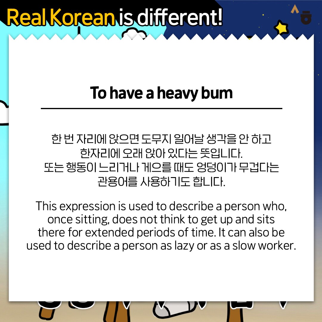 Real Korean is different! To have a heavy bum 한 번 자리에 앉으면 도무지 일어날 생각을 안 하고 한자리에 오래 앉아 있다는 뜻입니다. 또는 행동이 느리거나 게으를 때도 엉덩이가 무겁다는 관용어를 사용하기도 합니다. This expression is used to describe a person who, once sitting, does not think to get up and sits there for extended periods of time. It can also be used to describe a person as lazy or as a slow worker.