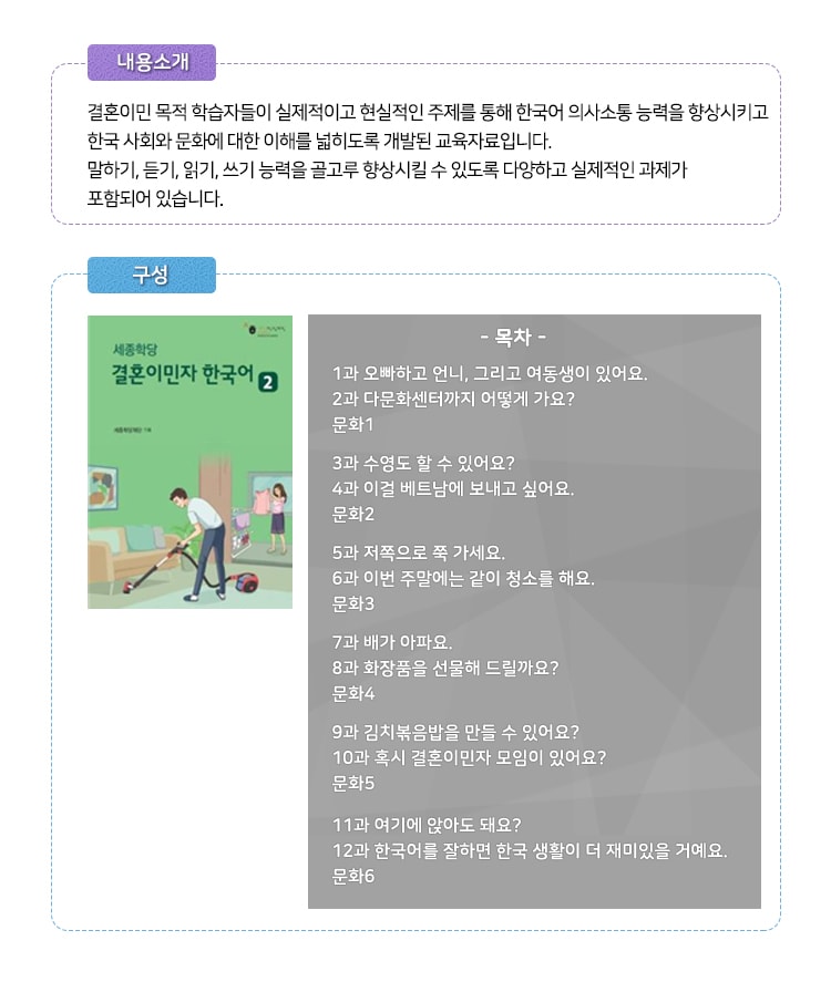 
[내용소개]
결혼이민 목적 학습자들이 실제적이고 현실적인 주제를 총해 한국어 의사소통 능력을 향상시키고
한국 사회와 문화에 대한 이해를 넓히도록 개발된 교육자료 입니다.
말하기, 듣기, 읽기, 쓰기 능력을 골고루 향상 시킬 수 있도록 다양하고 실제적인 과제가 포함되어 있습니다.
