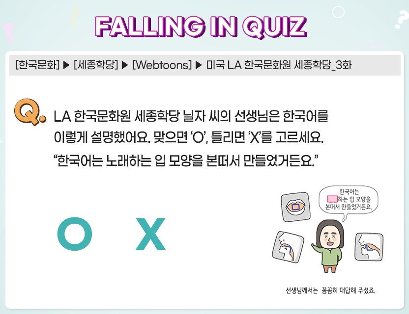 FALLING IN QUIZ  한국문화 세종학당 Webtoons 미국 LA 한국 문화원 새종학당_3화
LA 한국문화원 세종학당 닐자 씨의 선생님은 한국어를 이렇게 설명했어요 맞으면'O' 틀리면 'X'를 고르세요
한국어는 노래하는 입 모양을 본떠서 만들었거든요.