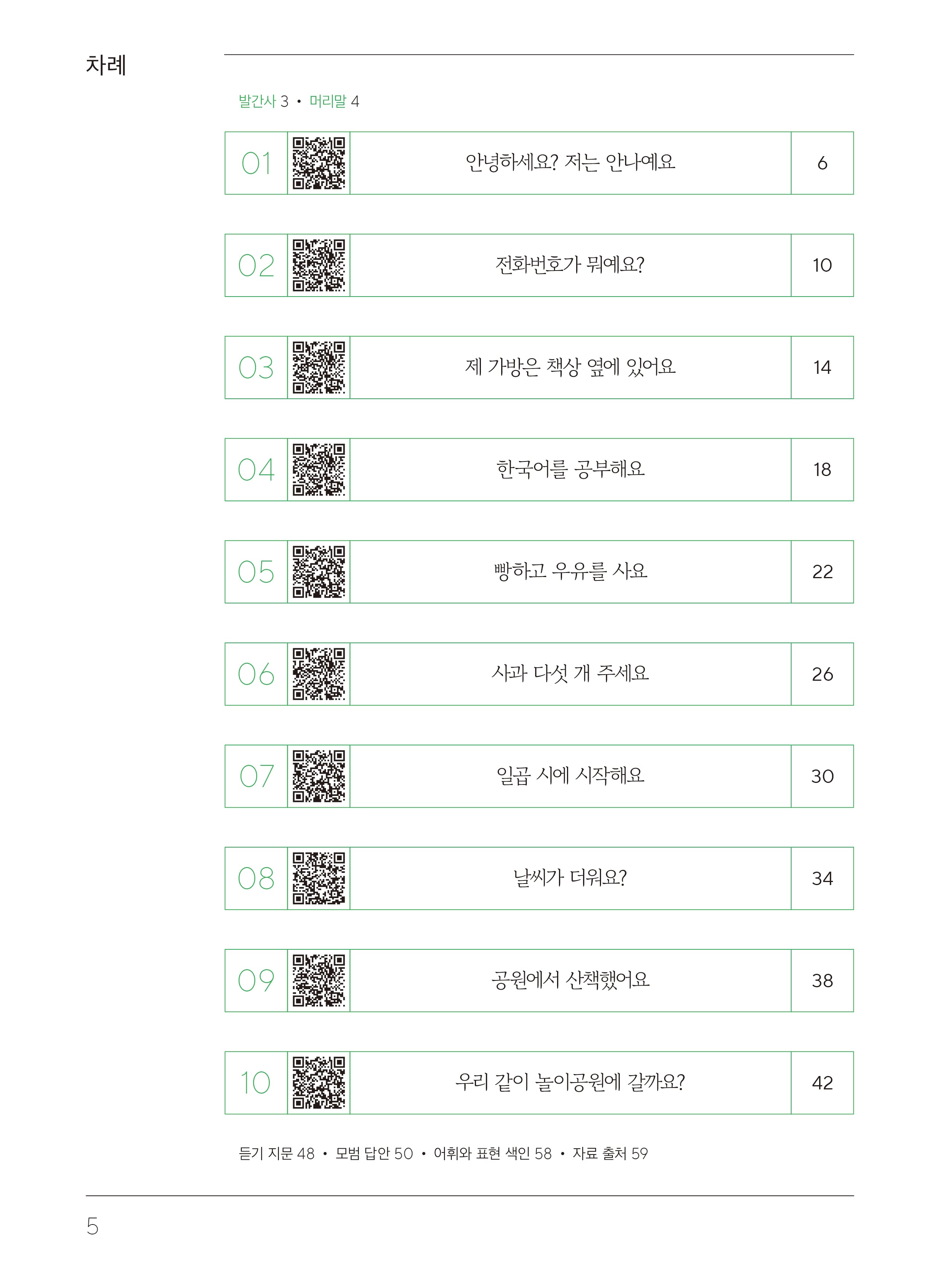 목차차례 발간사3, 머리말4 01 안녕하세요? 저는 안나예요 6  02 전화번호가 뭐예요? 10  03 제 가방은 책상 옆에 있어요 14  04 한국어를 공부해요 18  05 빵하고 우유하고 사요 22  06 사과 다섯 개 주세요 26  07 일곱 시에 시작해요 30  08 날씨가 더워요? 34  09 공원에서 산책했어요 38  10 우리 같이 놀이공원에 갈까요? 42 80 듣기 지문 48, 모범 답안 50, 어휘와 표현 색인 58, 자료 출처 59
