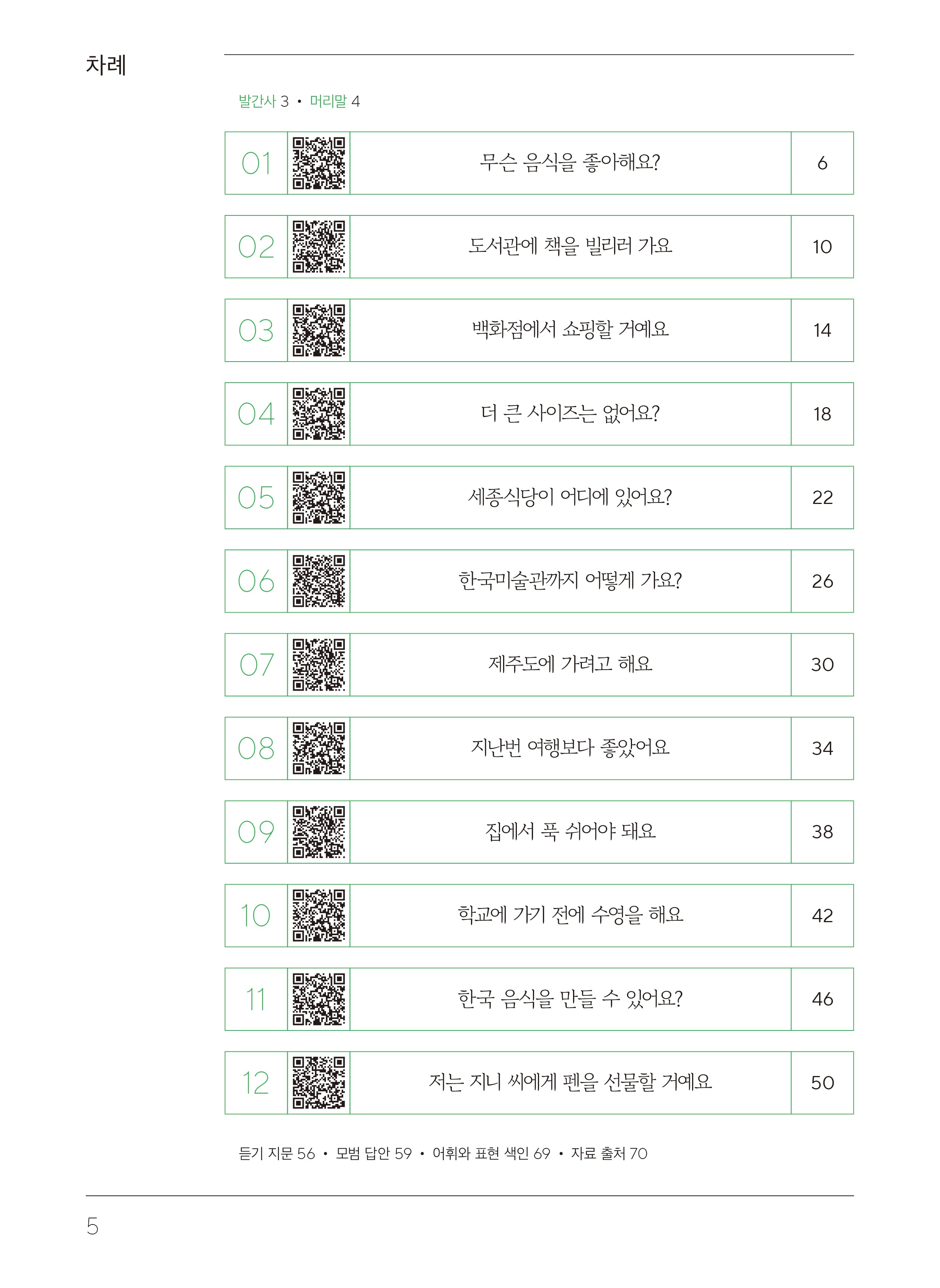 목차차례 발간사3, 머리말4   01 무슨 음식을 좋아해요? 6  02 도서관에 책을 빌리러 가요 10  03 백화점에서 쇼핑할 거예요 14  04 더 큰 사이즈는 없어요? 18  05 세종식당이 어디에 있어요? 22  06 한국미술관까지 어떻게 가요? 26  07 제주도에 가려고 해요 30 08 지난번 여행보다 좋았어요 34  09 집에서 푹 쉬어야 돼요 38  10 학교에 가기 전에 수영을 해요 42  11 한국 음식을 만들 수 있어요? 46  12 저는 지니 씨에게 펜을 선물할 거예요 50  듣기 지문 56, 모범 답안 59, 어휘와 표현 색인 69, 자료 출처 70