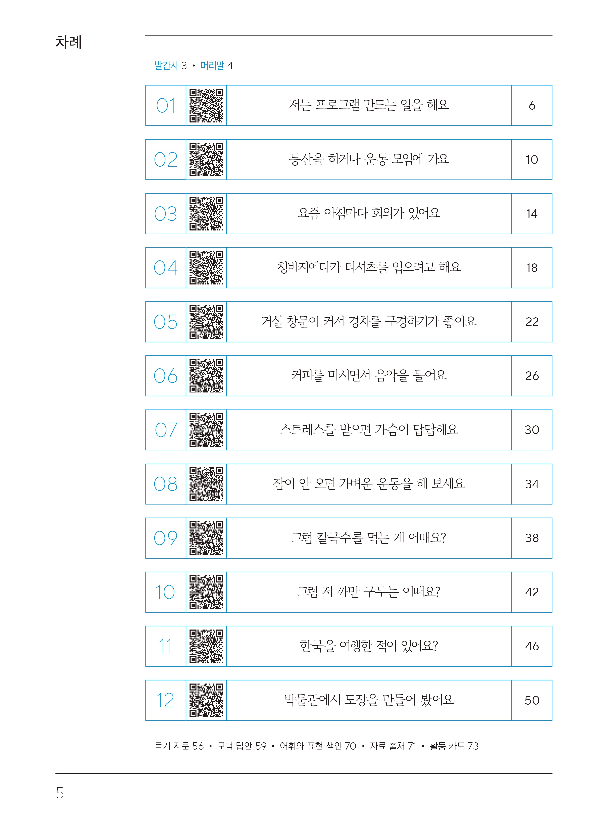 차례  발간사 3 머리말4  1. 저는 프로그램 만드는 일을 해요.페이지 6 2. 등산을 하거나 운동 모임에 가요.페이지 10 3. 요즘 아치마다 회의가 있어요. 페이지14 4. 청바지에다가 티셔츠를 입으려고 해요. 페이지 18 5. 거실 창문이 커서 경치를 구경하기가 좋아요.페이지 22 6. 커피를 마시면서 음악을 들어요.페이지 26 7. 스트레스를 받으면 가슴이 답답해요.페이지 30 8. 잠이 안 오면 가벼운 운동을 해 보세요.페이지 34 9. 그럼 칼국수를 먹는 게 어때요?페이지 38 10. 그럼 저 까만 구두는 어때요?페이지 42 11. 한국을 여행한 적이 있어요?페이지 46 12. 박물관에서 도장을 만들어 봤어요. 50 듣기 지문 페이지56, 모범 답안 페이지59,어휘와 표현 색인 페이지 70,자료 출처 페이지 71, 활동카드 페이지73