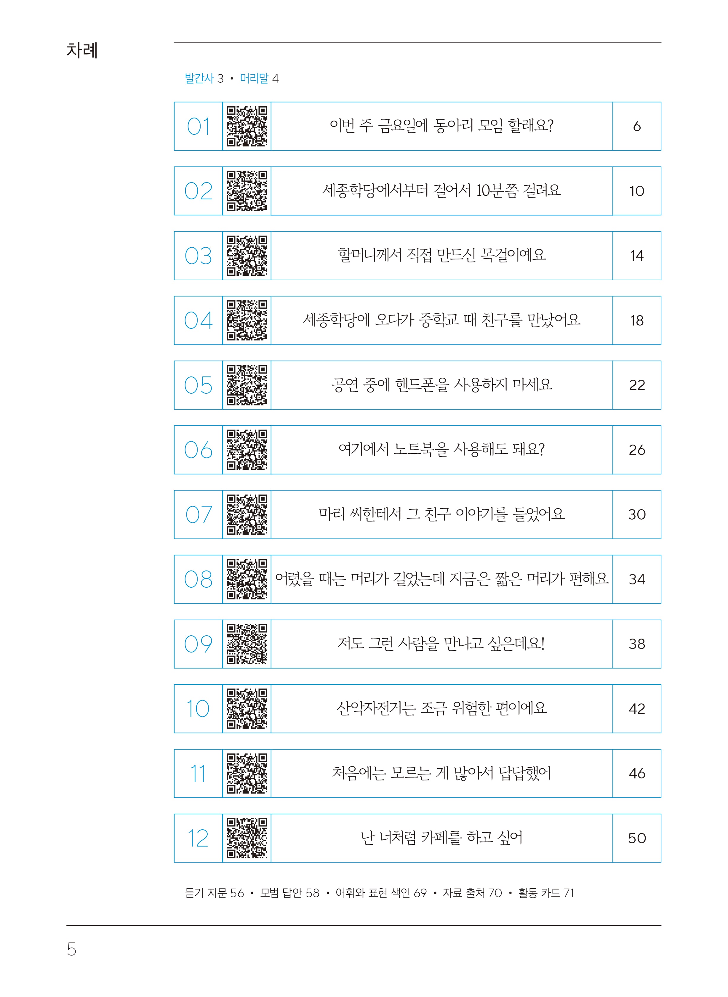 목차  차례  발간사 3 머리말4  1. 이번 주 금요일에 동아리 모임 할래요? 페이지 6 2. 세종학당에서부터 걸어서 10분쯤 걸려요.페이지 10 3. 할머니께서 직접 만드신 목걸이예요. 페이지14 4. 세종학당에 오다가 중학교 때 친구를 만났어요. 페이지 18 5. 공연 중에 핸드폰을 사용하지 마세요.페이지 22 6. 여기에서 노트북을 사용해도 돼요? 페이지 26 7. 마리 씨한테서 그 친구 이야기를 들었어요.페이지 30 8. 어렸을 때는 머리가 길었는데 지금은 짧은 머리가 편해요.페이지 34 9. 저도 그런 사람을 만나고 싶은데요! 페이지 38 10. 산악자전거는 조금 위험한 편이에요.페이지 42 11. 처음에는 모르는 게 많아서 답답했어.페이지 46 12. 난 너처럼 카페를 하고 싶어. 50 듣기 지문 페이지56, 모범 답안 페이지58,어휘와 표현 색인 페이지 69,자료 출처 페이지 70, 활동카드 페이지71
