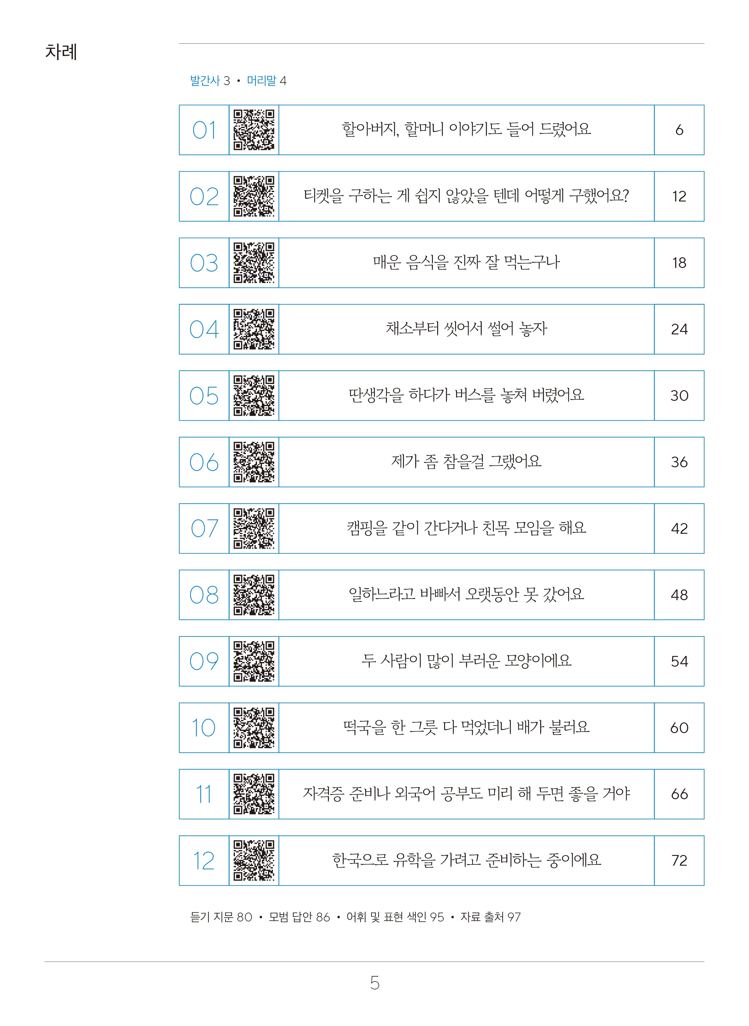 목차  차례  발간사 3 머리말4  1. 할아버지, 할머니 이야기도 들어 드렸어요. 페이지 6 2. 티켓을 구하는 게 쉽지 않았을 텐데 어떻게 구했어요? 페이지 12 3. 매운 음식을 진짜 잘 먹는구나. 페이지18 4. 채소부터 씻어서 썰어 놓자. 페이지 24 5. 딴생각을 하다가 버스를 놓쳐 버렸어요. 페이지 30 6. 제가 좀 참을걸 그랬어요. 페이지 36 7. 캠핑을 같이 간다거나 친목 모임을 해요.페이지 42 8. 일하느라고 바빠서 오랫동안 못 갔어요.페이지 48 9. 두 사람이 많이 부러운 모양이에요. 페이지 54 10. 떡국을 한 그릇 다 먹었더니 배가 불러요.페이지 60 11. 자격증 준비나 외국어 공부도 미리 해 두면 좋을 거야.페이지 66 12. 한국으로 유학을 가려고 준비하는 중이에요.페이지 72 듣기 지문 페이지80, 모범 답안 페이지86,어휘와 표현 색인 페이지 95,자료 출처 페이지 97