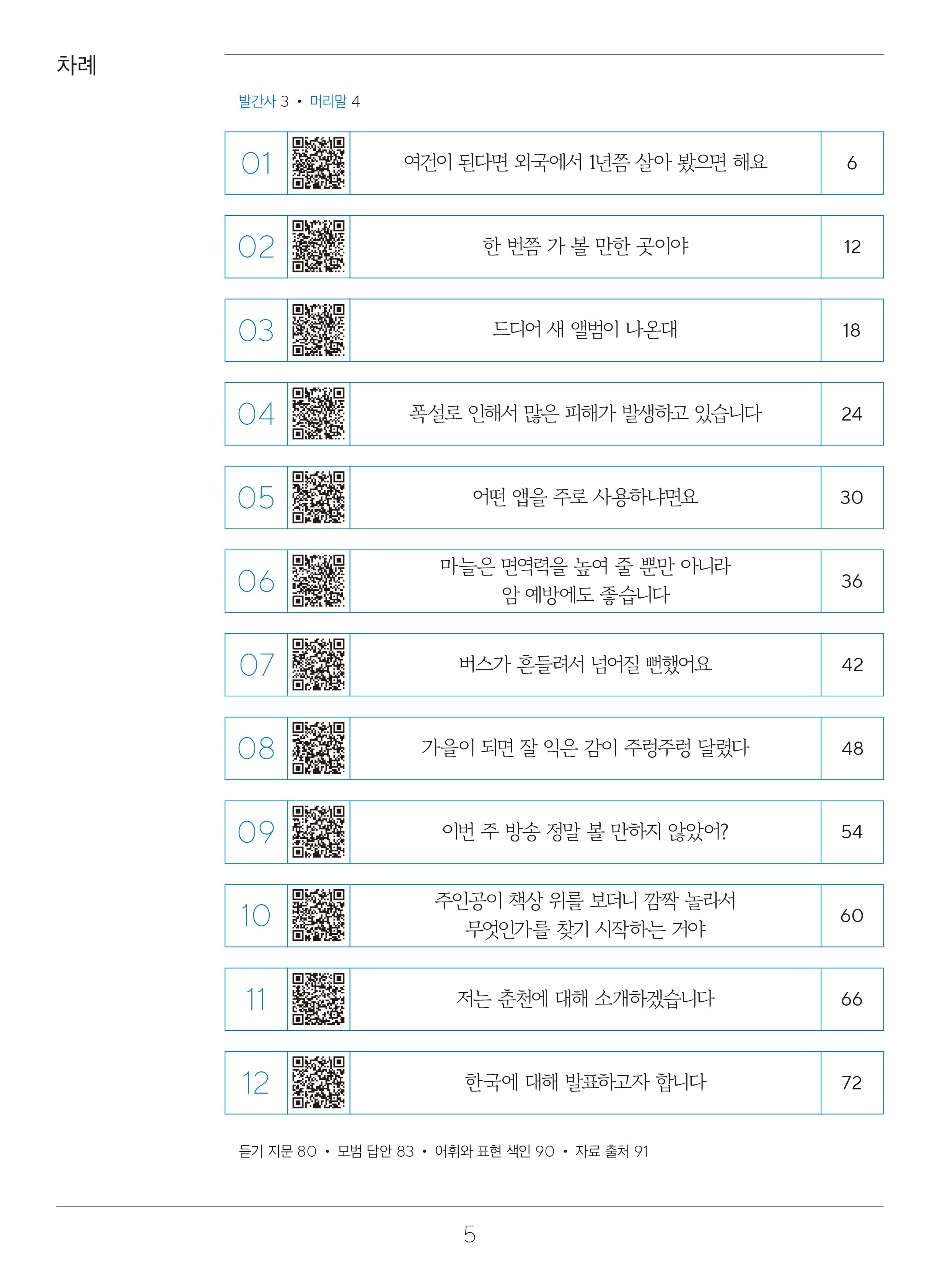 목차  차례  발간사 3 머리말4  1. 여건이 된다면 외국에서 1년쯤 살아 봤으면 해요. 페이지 6 2. 한 번쯤 가 볼 만한 곳이야 페이지 12 3. 드디어 새 앨범이 나온대. 페이지18 4. 폭설로 인해서 많은 피해가 발생하고 있습니다. 페이지 24 5. 어떤 앱을 주로 사용하냐면요. 페이지 30 6. 마늘은 면연력을 높여 줄 뿐만 아니라 암 예방에도 좋습니다. 페이지 36 7. 캠핑을 같이 간다거나 친목 모임을 해요.페이지 42 8. 일하느라고 바빠서 오랫동안 못 갔어요.페이지 48 9. 두 사람이 많이 부러운 모양이에요. 페이지 54 10. 떡국을 한 그릇 다 먹었더니 배가 불러요.페이지 60 11. 자격증 준비나 외국어 공부도 미리 해 두면 좋을 거야.페이지 66 12. 한국에 대해 발표하고자 합니다.페이지 72 듣기 지문 페이지80, 모범 답안 페이지86,어휘와 표현 색인 페이지 95,자료 출처 페이지 97