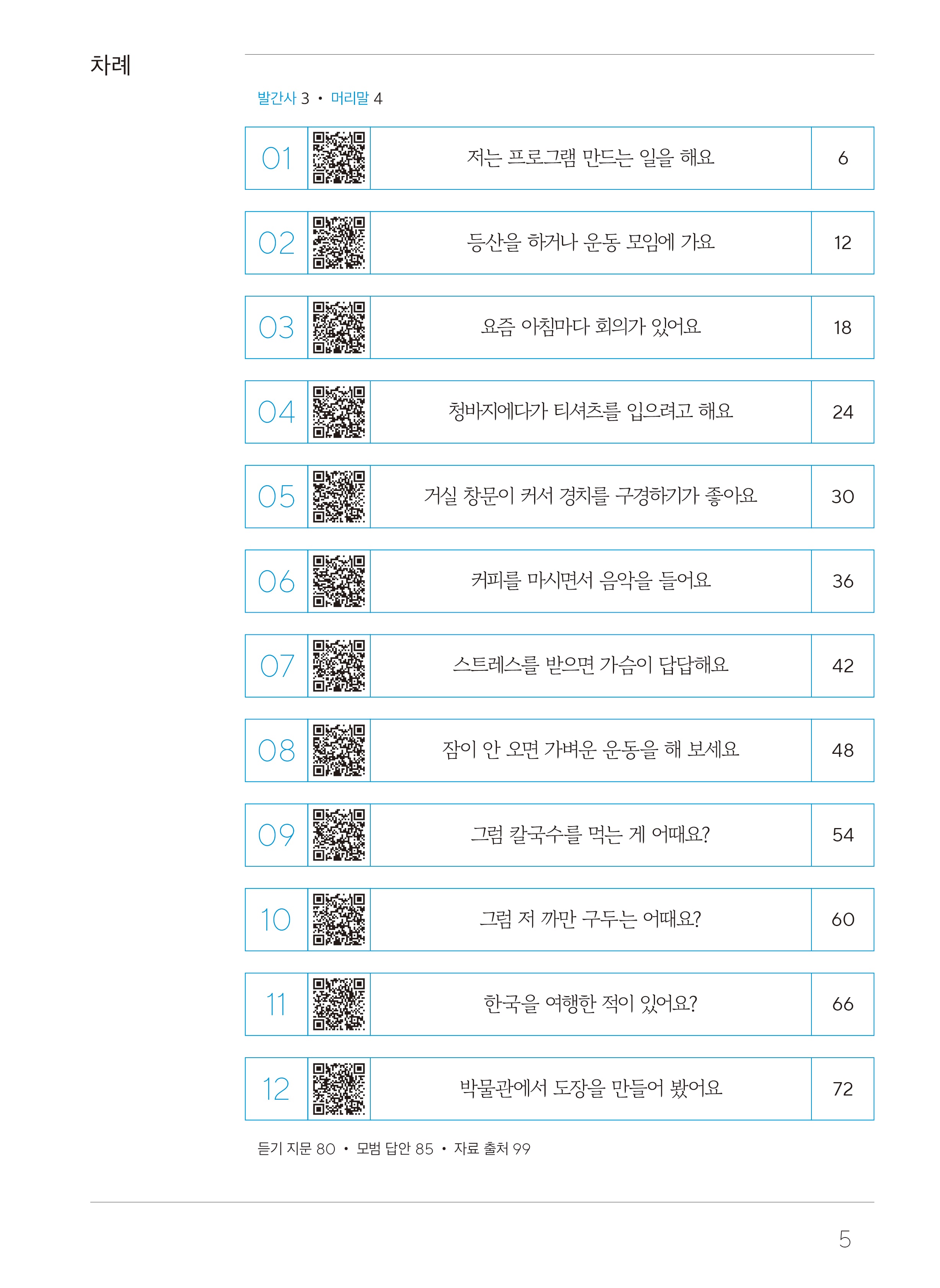 목차차례 발간사3, 머리말4  01 저는 프로그램 만드는 일을 해요 6 02 등산을 하거나 운동 모임에 가요 12 03 요즘 아침마다 회의가 있어요 18 04 청바지에다가 티셔츠를 입으려고 해요 24 05 거실 창문이 커서 경치를 구경하기가 좋아요 30 06 거피를 마시면서 음악을 들어요 36 07 스트레스를 받으면 가슴이 답답해요 42 08 잠이 안 오면 가벼운 운동을 해 보세요 48 09 그럼 칼국수를 먹는 게 어때요? 54 10 그럼 저 까만 구두는 어때요? 60 11 한국을 여행한 적이 있어요? 66 12 박물관에서 도장을 만들어 봤어요 72 듣기 지문 80, 모범 답안 85, 자료 출처 99