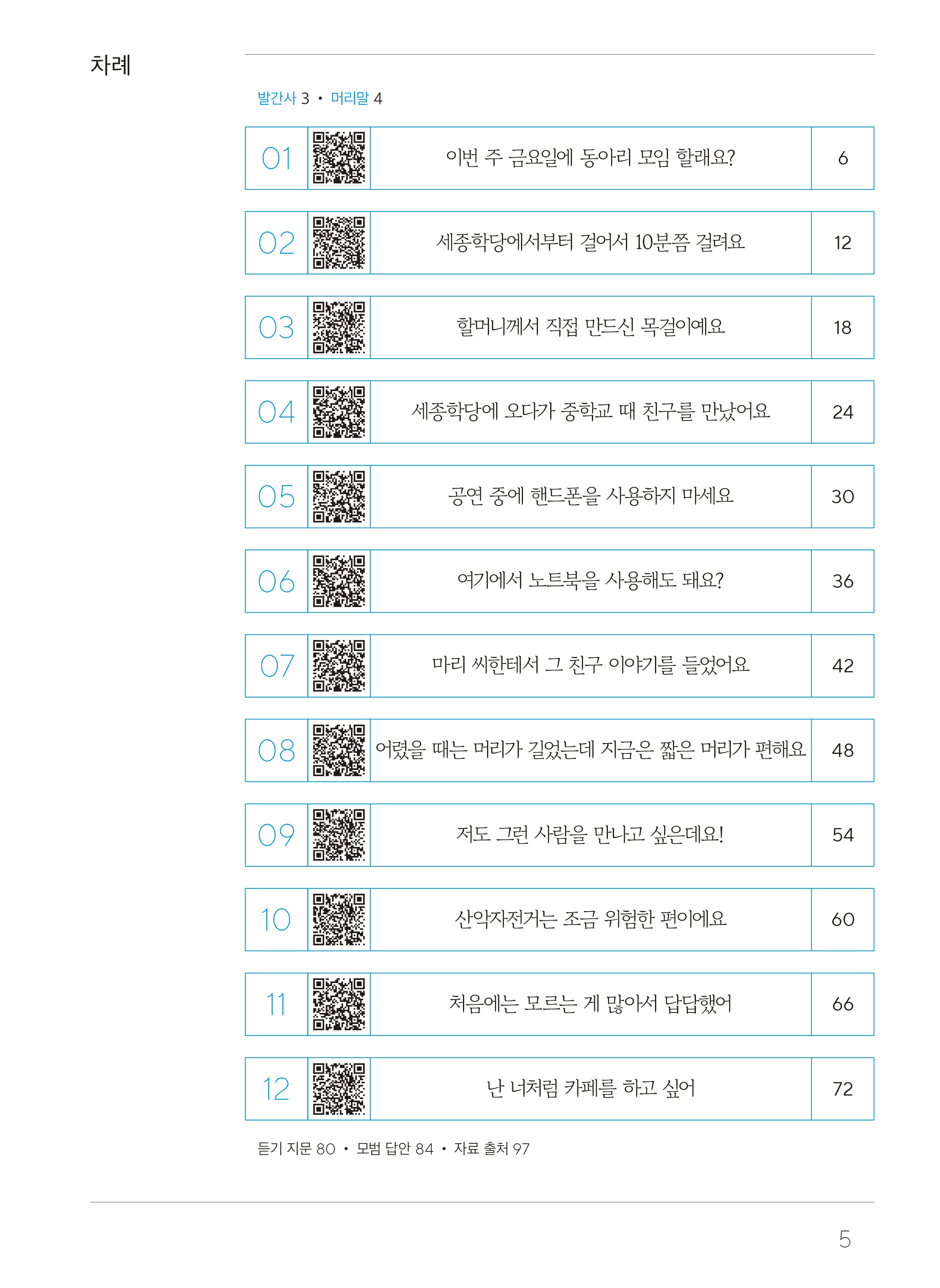 목차차례 발간사3, 머리말4  01 이번 주 금요일에 동아리 모임 할래요? 6 02 세종학당에서부터 걸어서 10분쯤 걸려요 12 03 할머니께서 직접 만드신 목걸이예요 18 04 세종학당에 오다가 중학교 때 친구를 만났어요 24 05 공연 중에 핸드폰을 사용하지 마세요 30 06 여기에서 노트북을 사용해도 돼요? 36 07 마리 씨한테서 그 친구 이야기를 들었어요 42 08 어렸을 때는 머리가 길었는데 지금은 짧은 머리가 편해요 48 09 저도 그런 사람을 만나고 싶은데요! 54 10 산악자전거는 조금 위험한 편이에요 60 11 처음에는 모르는게 많아서 답답했어 66 12 난 너처럼 카페를 하고 싶어 72 듣기 지문 80, 모범 답안 84, 자료 출처 97