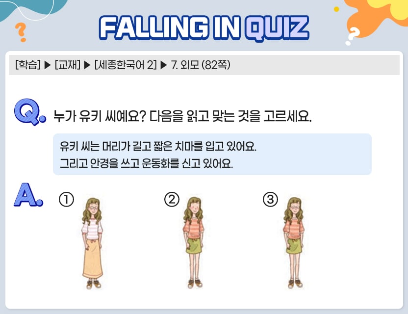 [학습] > [교재] > [세종한국어 2] > 7. 외모 (82쪽)   Q.	누가 유키 씨예요? 다음을 읽고 맞는 것을 고르세요.                                             유키 씨는 머리가 길고 짧은 치마를 입고 있어요.         그리고 안경을 쓰고 운동화를 신고 있어요.  A.	[	]