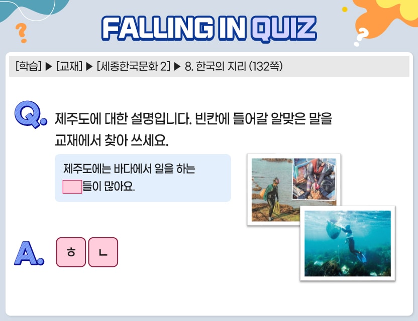 [학습] > [교재] > [세종한국문화 2] > 8. 한국의 지리 (132쪽)   Q.	제주도에 대한 설명입니다. 빈칸에 들어갈 알맞은 말을 교재에서 찾아 쓰세요.  제주도에는 바다에서 일을 하는 □□들이 많아요  A. 	[ ㅎㄴ ]