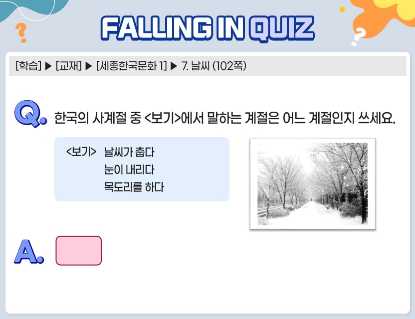 [학습] > [교재] > [세종한국어 1] > 7. 날씨 (102쪽)   Q.	한국의 사계절 중 <보기>에서 말하는 계절은 어느 계절인지 쓰세요.  <보기> 날씨가 춥다 눈이 내리다 목도리를 하다  A.	[	]