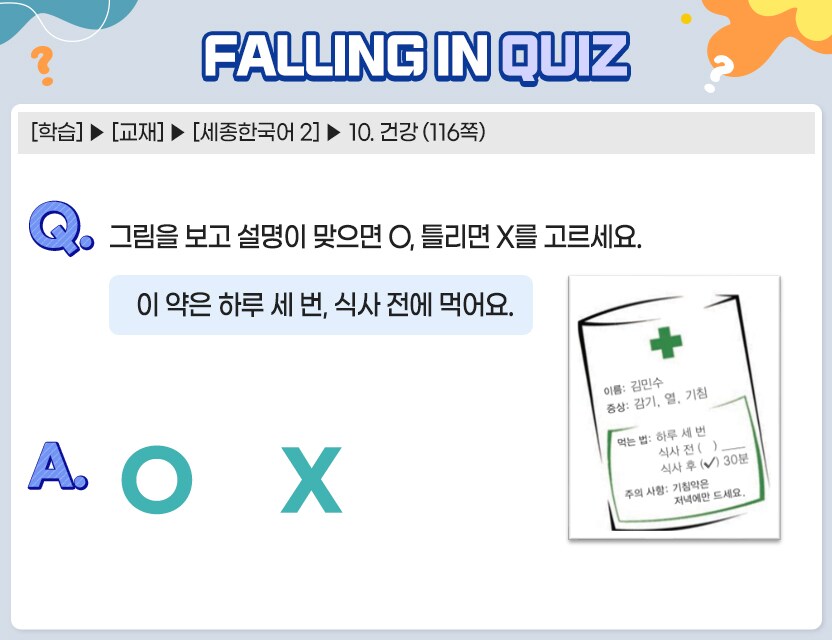 [학습] > [교재] > [세종한국어 2] > 10. 건강 (116쪽)   Q.	그림을 보고 설명이 맞으면 O, 틀리면 X를 고르세요.   	    이 약은 하루 세 번, 식사 전에 먹어요. (O/X)  약봉지 그림  이름: 김민수 증상: 감기, 열, 기침 먹는 법: 하루 세 번 식사 전 (   ) 식사 후 ( O ) 30분 주의 사항: 기침약은 저녁에만 드세요.    A.	[ O/X ]