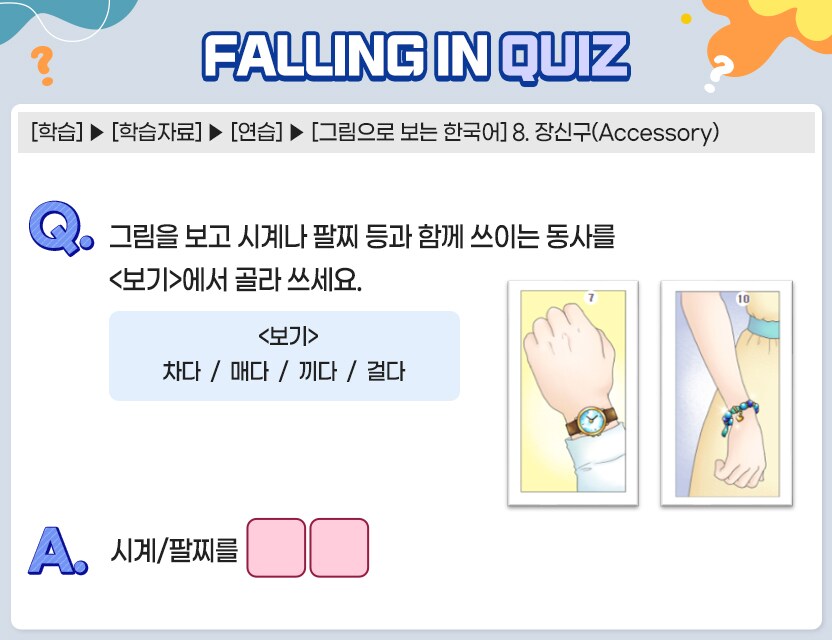 [학습] > [학습자료] > [연습] > [그림으로 보는 한국어] 8. 장신구(Accessory)    Q. 	그림을 보고 시계나 팔찌 등과 함께 쓰이는 동사를 <보기>에서 골라 쓰세요.   <보기> 차다 / 매다 / 끼다 / 걸다  시계/팔찌를 (      )   A. [		]