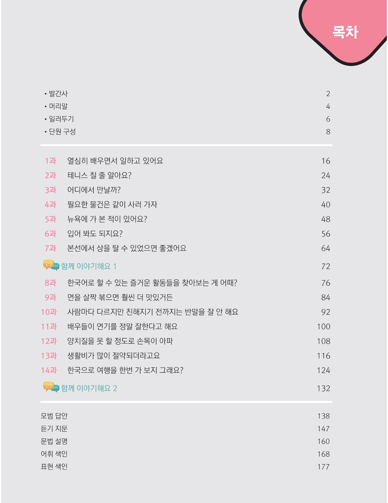 <목차>  발간사 (2쪽) 머리말 (4쪽) 일러두기 (6쪽) 단원 구성 (8쪽)  1과 열심히 배우면서 일하고 있어요 (16쪽) 2과 테니스 칠 줄 알아요? (24쪽) 3과 어디에서 만날까? (32쪽) 4과 필요한 물건은 같이 사러 가자 (40쪽) 5과 뉴욕에 가 본 적이 있어요? (48쪽) 6과 입어 봐도 되지요? (56쪽) 7과 본선에서 상을 탈 수 있었으면 좋겠어요 (64쪽) 함께 이야기해요 1 (72쪽) 8과 한국어로 할 수 있는 즐거운 활동들을 찾아보는 게 어때? (76쪽) 9과 면을 살짝 볶으면 훨씬 더 맛있거든 (84쪽) 10과 사람마다 다르지만 친해지기 전까지는 반말을 잘 안 해요 (92쪽) 11과 배우들이 연기를 정말 잘한다고 해요 (100쪽) 12과 양치질을 못 할 정도로 손목이 아파 (108쪽) 13과 생활비가 많이 절약되더라고요 (116쪽) 14과 한국으로 여행을 한번 가 보지 그래요? (124쪽) 함께 이야기해요 2 (132쪽)  모범 답안 (138쪽) 듣기 지문(147쪽) 문법 설명 (160쪽) 어휘 색인(168쪽) 표현 색인(177쪽)