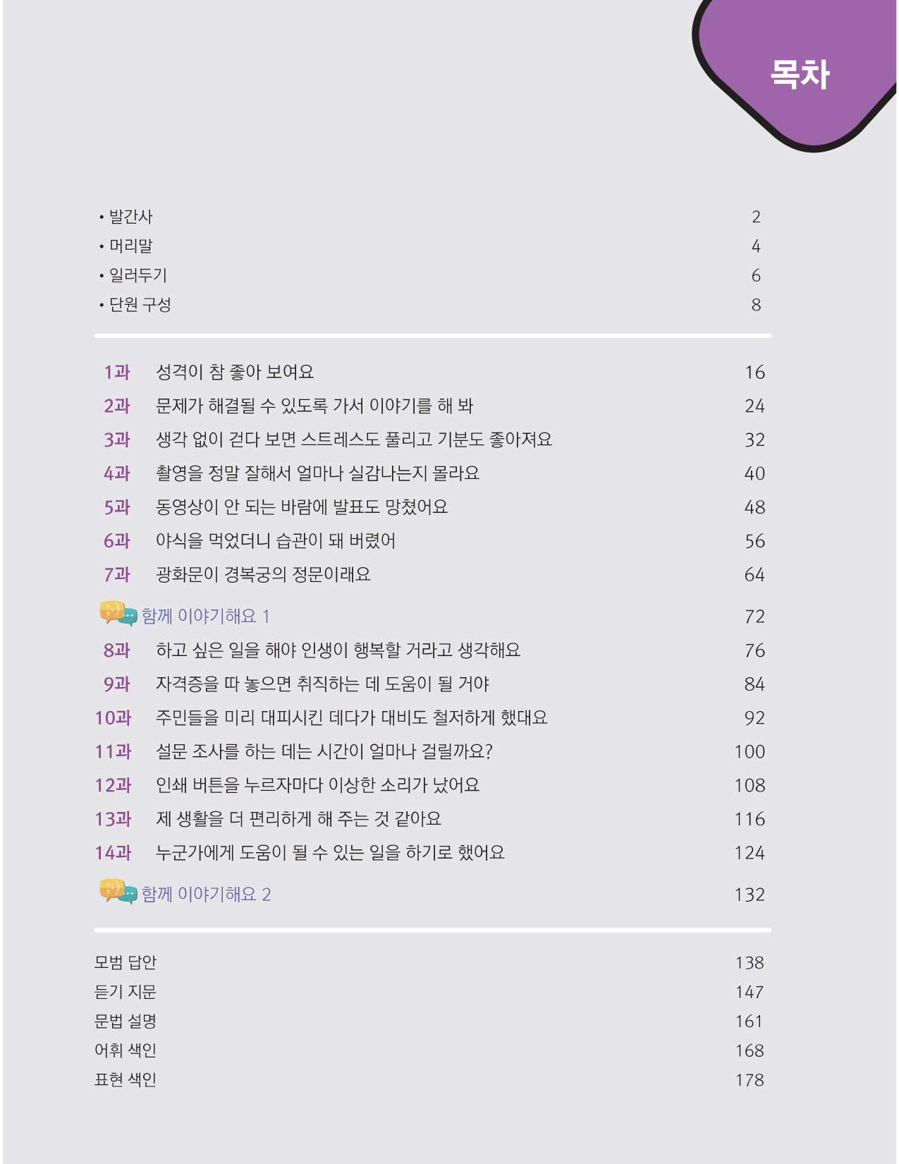 <목차>  발간사 (2쪽) 머리말 (4쪽) 일러두기 (6쪽) 단원 구성 (8쪽)  1과 성격이 참 좋아 보여요 (16쪽) 2과 문제가 해결될 수 있도록 가서 이야기를 해 봐 (24쪽) 3과 생각 없이 걷다 보면 스트레스도 풀리고 기분도 좋아져요 (32쪽) 4과 촬영을 정말 잘해서 얼마나 실감나는지 몰라요 (40쪽) 5과 동영상이 안 되는 바람에 발표도 망쳤어요 (48쪽) 6과 야식을 먹었더니 습관이 돼 버렸어 (56쪽) 7과 광화문이 경복궁의 정문이래요 (64쪽) 함께 이야기해요 1 (72쪽) 8과 하고 싶은 일을 해야 인생이 행복할 거라고 생각해요 (76쪽) 9과 자격증을 따 놓으면 취직하는 데 도움이 될 거야 (84쪽) 10과 주민들을 미리 대피시킨 데다가 대비도 철저하게 했대요 (92쪽) 11과 설문 조사를 하는 데는 시간이 얼마나 걸릴까요? (100쪽) 12과 인쇄 버튼을 누르자마다 이상한 소리가 났어요 (108쪽) 13과 제 생활을 더 편리하게 해 주는 것 같아요 (116쪽) 14과 누군가에게 도움이 될 수 있는 일을 하기로 했어요 (124쪽) 함께 이야기해요 2 (132쪽)  모범 답안 (138쪽) 듣기 지문(147쪽) 문법 설명 (161쪽) 어휘 색인(168쪽) 표현 색인(178쪽)