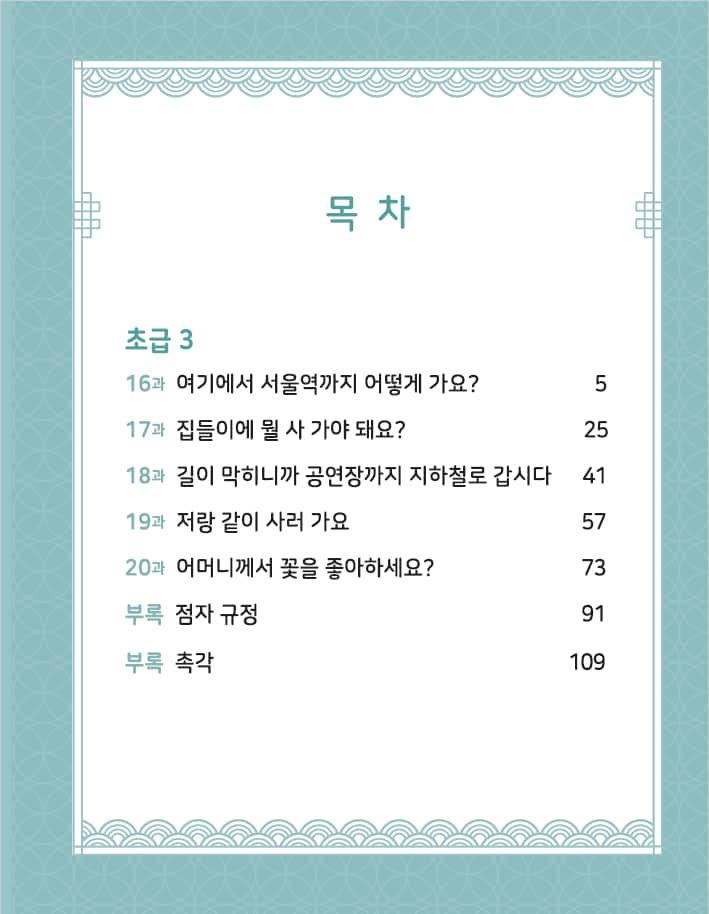 <목차>  초급3 16과 여기에서 서울역까지 어떻게 가요? 5 17과 집들이에 뭘 사 가야 돼요? 25 18과 길이 막히니까 공연장까지 지하철로 갑시다 41 19과 저랑 같이 사러 가요 57 20과 어머니께서 꽃을 좋아해세요? 73 부록 점자 규정 91 부록 촉각 109