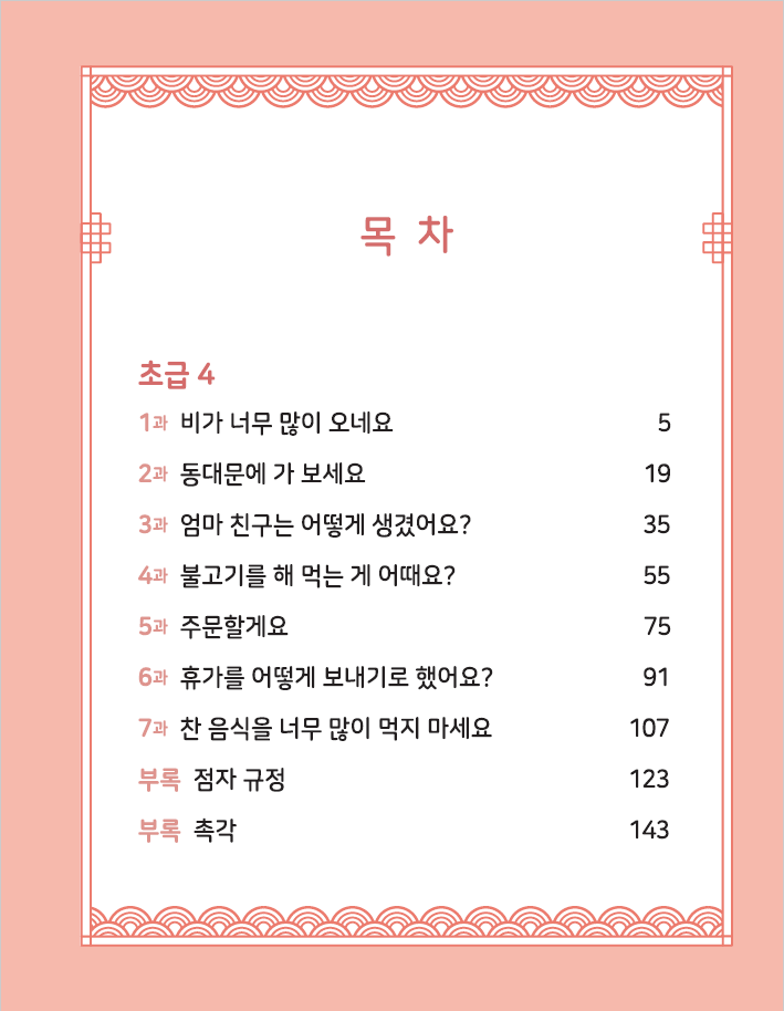<목차>  초급4 1과 비가 너무 많이 오네요 5 2과 동대문에 가 보세요 19 3과 엄마 친구는 어떻게 생겼어요? 35 4과 불고기를 해 먹는 게 어때요? 55 5과 주문할게요 75 6과 휴가를 어떻게 보내기로 했어요? 91 7과 찬 음식을 너무 많이 먹지 마세요 107 부록 점자 규정 123 부록 촉각 143
