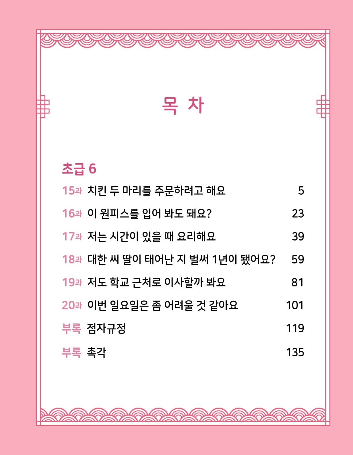 목차 초급 5 8과 오늘 저녁에 뭐 할래요? 5 9과 주말마다 산에 가요 21 10과 밤 열 시 이후로는 조용히 할 것 39 11과 약속 장소에 가다가 돌아왔어요 57 12과 사비나 씨는 어떤 사람을 좋아해요? 73 13과 집안일을 나눠서 하는 게 어때? 91 14과 한국에서 찜질방은 처음인데요 107 부록 점자규정 127 부록 촉각 147