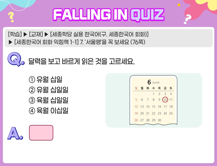 [학습] > [교재] > [세종학당 실용 한국어(구. 세종한국어 회화)] > [세종한국어 회화 익힘책 1-1]  7. ‘서울행’을 꼭 보세요 (76쪽)  Q. 	달력을 보고 바르게 읽은 것을 고르세요.                                	① 유월 십일 	② 유월 십일일 	③ 육월 십일일 	④ 육월 이십일 A.	[	]