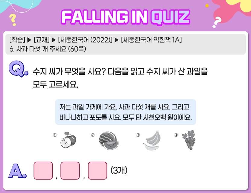 [학습] > [교재] > [세종한국어(2022)] > [세종한국어 익힘책 1A] 6. 사과 다섯 개 주세요 (60쪽)  Q. 	수지 씨가 무엇을 사요? 다음을 읽고 수지 씨가 산 과일을 모두 고르세요. 저는 과일 가게에 가요. 사과 다섯 개를 사요. 그리고 바나나하고 포도를 사요. 모두 만 사천오백 원이에요. A.	[     ,     ,     ] (3개) 정답. 1, 3, 4번