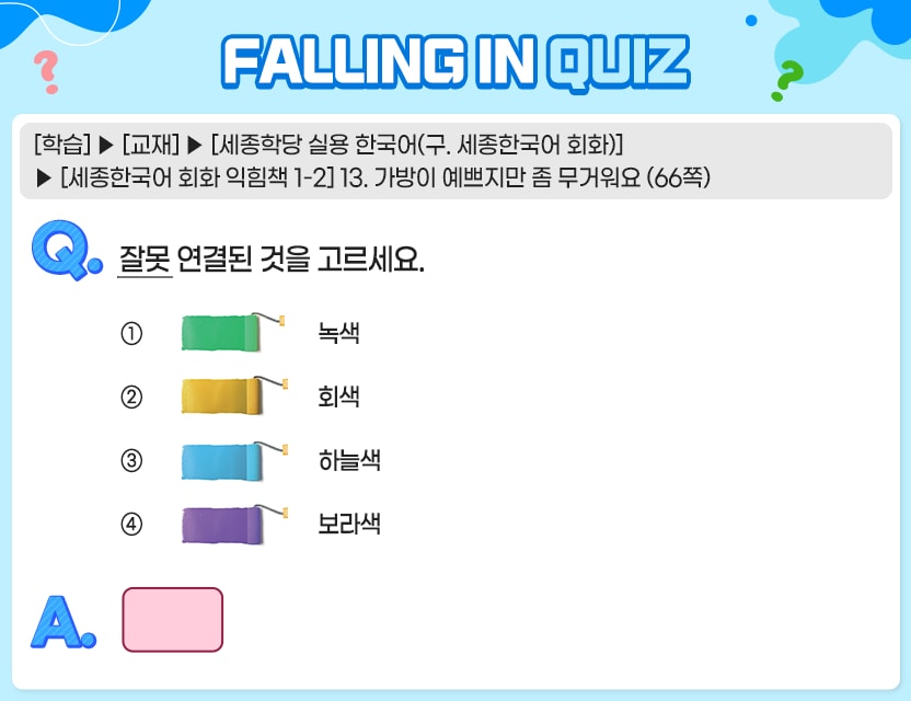 [학습] > [교재] > [세종학당 실용 한국어(구. 세종한국어 회화)] > [세종한국어 회화 익힘책 1-2] 13. 가방이 예쁘지만 좀 무거워요 (66쪽) Q.	잘못 연결된 것을 고르세요. ① 녹색 ② 회색 ③ 하늘색 ④ 보라색 	A.  정답. 2번