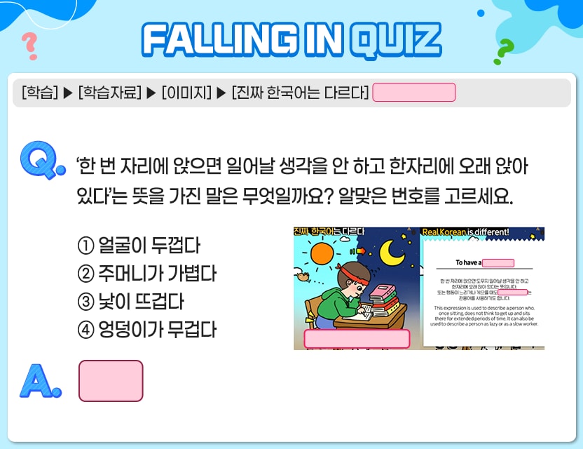 [학습] > [학습자료] > [이미지] > [진짜 한국어는 다르다] Q.	‘한 번 자리에 앉으면 일어날 생각을 안 하고 한자리에 오래 앉아 있다’는 뜻을 가진 말은  	무엇일까요? 알맞은 번호를 고르세요. To have a (       ) 한 번 자리에 앉으면 일어날 생각을 안 하고 한자리에 오래 앉아 있다는 뜻입니다. 또는 행동이 느리거나 게으를 때도 (         )관용어를 사용하기도 합니다. This expression is used to describe a person who, once sitting, does not think to get up and sits there for extended periods of time. It can also be used to describe a person as lazy or as a slow worker.	  	 ① 얼굴이 두껍다 ② 주머니가 가볍다 ③ 낯이 뜨겁다 ④ 엉덩이가 무겁다 A. [	] 정답. 4번