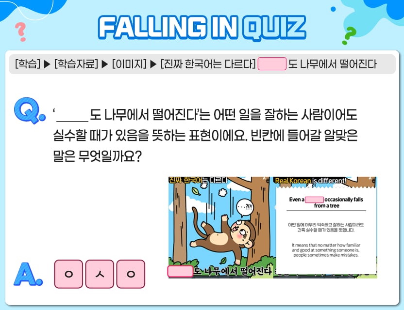 [학습] > [학습자료] > [이미지] > [진짜 한국어는 다르다] 	        도 나무에서 떨어진다 Q.	‘______도 나무에서 떨어진다’는 어떤 일을 잘하는 사람이어도 실수할 때가 있음을  	뜻하는 표현이에요. 빈칸에 들어갈 알맞은 말은 무엇일까요? A. [ㅇ][ㅅ][ㅇ] 정답. 원숭이