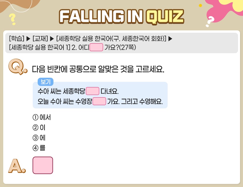 [학습]>[교재]>[세종학당 실용 한국어(구. 세종한국어 회화)]>[세종학당 실용 한국어 1] 2. 어디     가요?(27쪽)  Q.	다음 빈칸에 공통으로 알맞은 것을 고르세요. 수아 씨는 세종학당에 다녀요.  오늘 수아 씨는 수영장에 가요. 그리고 수영해요 ①  에서 	②  이 	③  에 	④  를 A.	[	] 정답. ③