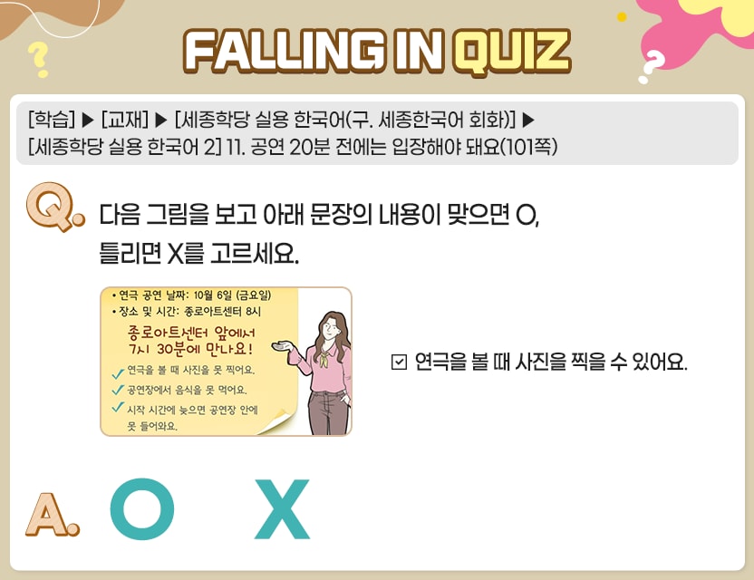 [학습]>[교재]>[세종학당 실용 한국어(구. 세종한국어 회화)]>[세종학당 실용 한국어 2] 11. 공연 20분 전에는 입장해야 돼요(101쪽) Q.	다음 그림을 보고 아래 문장의 내용이 맞으면 O, 틀리면 X를 고르세요.   그림 연극 공연 날짜: 10월 6일 (금요일) 장소 및 시간: 종로아트센터 8시 종로아트센터 앞에서 7시30분에 만나요!  연극을 볼 때 사진을 못 찍어요. 공연장에서 음식을 못 먹어요. 시작 시간에 늦으면 공연장 안에 못 들어와요.   연극을 볼 때 사진을 찍을 수 있어요. A.	[　O  /  X　] 정답. X