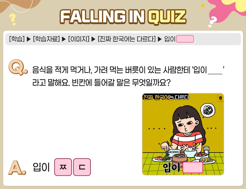 [학습]>[학습자료]>[이미지]>[진짜 한국어는 다르다]>입이 □□ Q.	음식을 적게 먹거나, 가려 먹는 버릇이 있는 사람한테 ‘입이 ____’라고 말해요. 빈칸에 	들어갈 말은 무엇일까요? 진짜 한국어는 다르다  입이  A.	입이               . 정답. 짧다