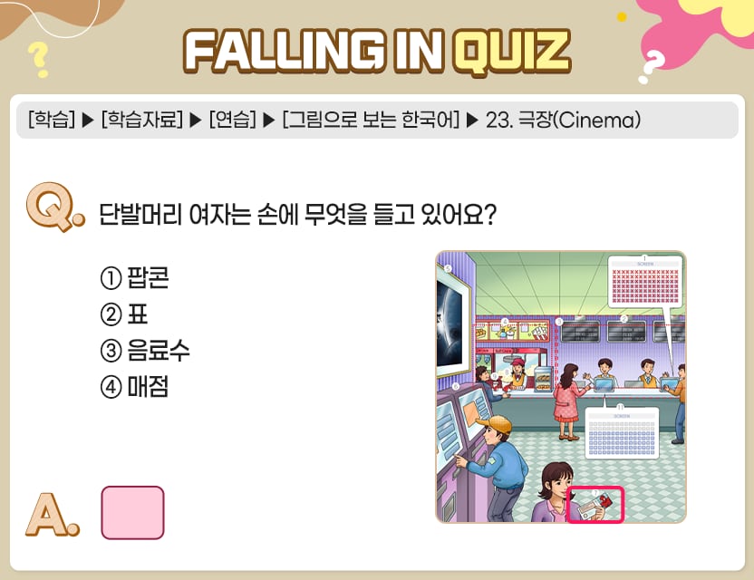 [학습]>[학습자료]>[연습]>[그림으로 보는 한국어]>23. 극장(Cinema) Q.	단발머리 여자는 손에 무엇을 들고 있어요? ①  팝콘	 ②  표 ③  음료수 ④  매점 A.	[　　    ] 정답. ②