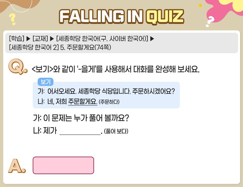 [학습]>[교재]>[세종학당 한국어(구. 사이버 한국어)]>[세종학당 한국어 2] 5. 주문할게요(74쪽) Q.	<보기>와 같이 ‘-을게’를 사용해서 대화를 완성해 보세요  보기  가:  어서오세요. 세종학당 식당입니다. 주문하시겠어요?  나:  네, 저희 주문할게요. (주문하다) 가:  이 문제는 누가 풀어 볼까요? 나:  제가 __________________. (풀어 보다) A.	[			] 정답. 풀어 볼게요 	
