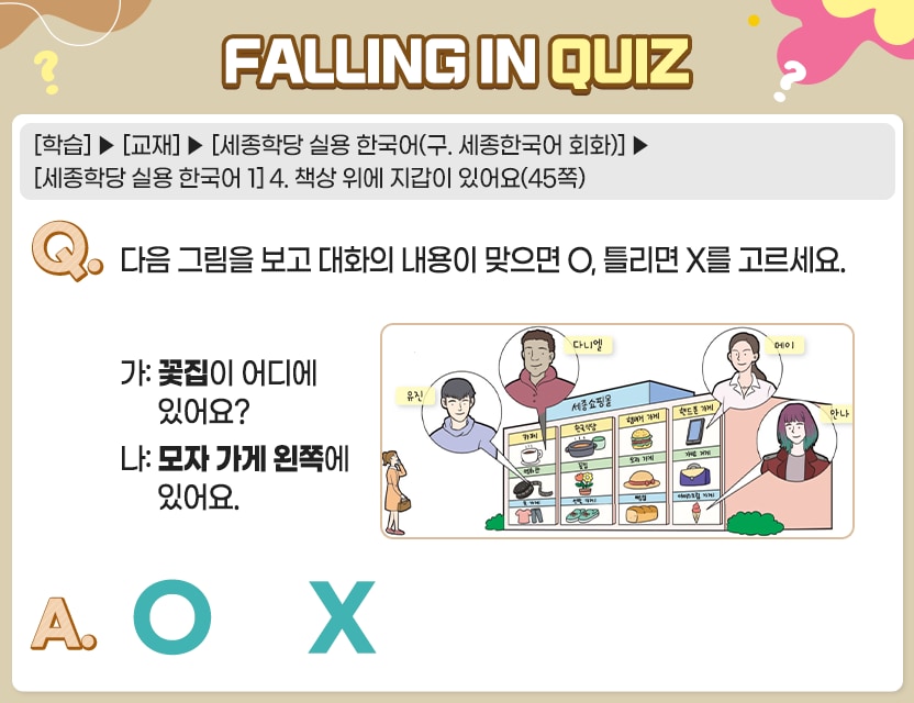 [학습]>[교재]>[세종학당 실용 한국어(구. 세종한국어 회화)]>[세종학당 실용 한국어 1] 4. 책상 위에 지갑이 있어요(45쪽)  Q.	다음 그림을 보고 대화의 내용이 맞으면 O, 틀리면 X를 고르세요.   유진:영화관 카페:다니엘 휴대폰가게:메이 아이스크림 가게:안나  가:  꽃집이 어디에 있어요? 나:  모자 가게 왼쪽에 있어요  A.	[　O  /  X　]  정답. O