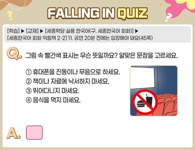 [학습]>[교재]>[세종학당 실용 한국어(구. 세종한국어 회화)]>[세종한국어 회화 익힘책 2-2] 11. 공연 20분 전에는 입장해야 돼요(45쪽) Q.	그림 속 빨간색 표시는 무슨 뜻일까요? 알맞은 문장을 고르세요.① 휴대폰을 진동이나 무음으로 하세요.① 휴대폰을 진동이나 무음으로 하세요. ② 책이나 자료에 낙서하지 마세요.① 휴대폰을 진동이나 무음으로 하세요. ② 책이나 자료에 낙서하지 마세요. ② 책이나 자료에 낙서하지 마세요. ③ 뛰어다니지 마세요. ④ 음식을 먹지 마세요
