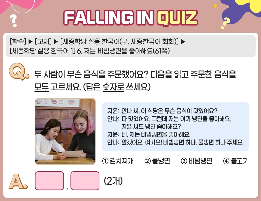 [학습]>[교재]>[세종학당 실용 한국어(구. 세종한국어 회화)]>[세종학당 실용 한국어 1] 6. 저는 비빔냉면을 좋아해요(61쪽) Q.	두 사람이 무슨 음식을 주문했어요? 다음을 읽고 주문한 음식을 모두 고르세요. (답은 	숫자로 쓰세요)	  지윤:  안나 씨, 이 식당은 무슨 음식이 맛있어요? 안나:  다 맛있어요.          그런데 저는 여기 냉면을 좋아해요. 지윤 씨도 냉면 좋아해요? 지윤:  네. 저는 비빔냉면을 좋아해요. 안나:  알겠어요. 여기요! 비빔냉면 하나, 물냉면 하나 주세요. ①  김치찌개		②  물냉면  ③  비빔냉면		④  불고기	 A.	[	,	] (2개)	