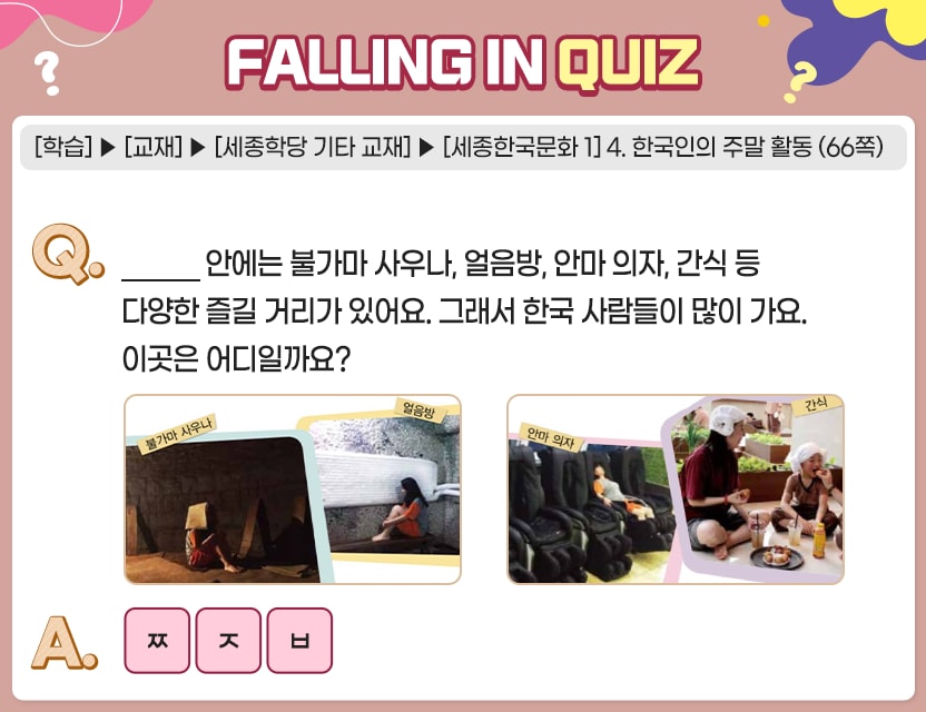 [학습]>[교재]>[세종학당 기타 교재]>[세종한국문화 1] 4. 한국인의 주말 활동(66쪽) Q. _______ 안에는 불가마 사우나, 얼음방, 안마 의자, 간식 등 다양한 즐길 거리가 있어요. 그래서 한국 사람들이 많이 가요. 이곳은 어디일까요? A. 초성 ㅉ ㅈ ㅂ