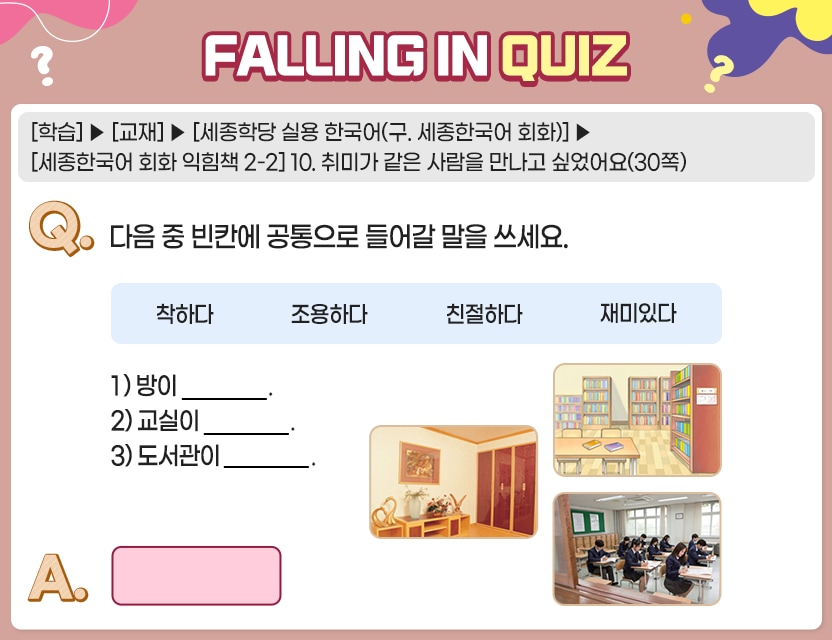 [학습]>[교재]>[세종학당 실용 한국어(구. 세종한국어 회화)]>[세종한국어 회화 익힘책 2-2] 10. 취미가 같은 사람을 만나고 싶었어요(30쪽) Q.	다음 중 빈칸에 공통으로 들어갈 말을 쓰세요.	  착하다		조용하다	친절하다	재미있다 1) 방이 __________. 2) 교실이 __________. 3) 도서관이 __________. A.	[　　     　　]	  정답. 조용하다